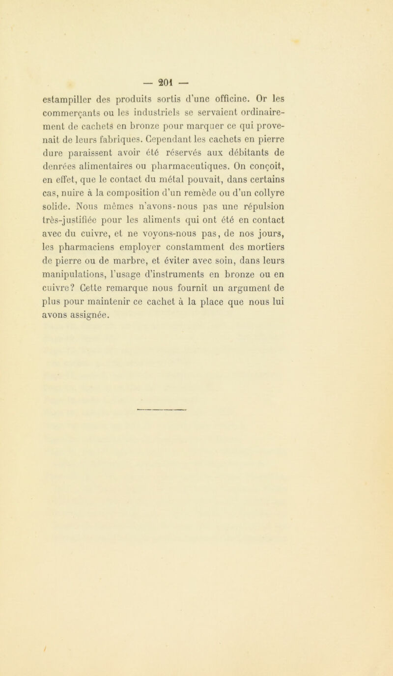 estampiller des produits sortis d’une officine. Or les commerçants ou les industriels se servaient ordinaire- ment de cachets en bronze pour marquer ce qui prove- nait de leurs fabriques. Cependant les cachets en pierre dure paraissent avoir été réservés aux débitants de denrées alimentaires ou pharmaceutiques. On conçoit, en effet, que le contact du métal pouvait, dans certains cas, nuire à la composition d’un remède ou d’un collyre solide. Nous mêmes n’avons-nous pas une répulsion très-justifiée pour les aliments qui ont été en contact avec du cuivre, et ne voyons-nous pas, de nos jours, les pharmaciens employer constamment des mortiers de pierre ou de marbre, et éviter avec soin, dans leurs manipulations, l’usage d’instruments en bronze ou en cuivre? Cette remarque nous fournit un argument de plus pour maintenir ce cachet à la place que nous lui avons assignée.