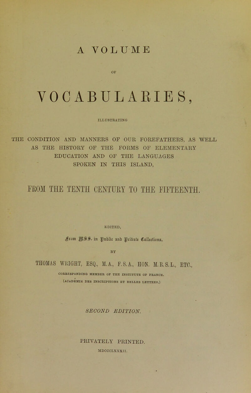 A VOLUME OF VOCABULAEIES, ILLUSTRATING THE CONDITION AND MANNERS OF OUR FOREFATHERS, AS WELL AS THE HISTORY OF THE FORMS OF ELEMENTARY EDUCATION AND OF THE LANGUAGES SPOKEN IN THIS ISLAND, PKOM THE TENTH CENTURY TO THE EIPTEENTH. EDITED, ,#tom in |]nblii anb ^rifaalt fiolUttions, BY THOMAS WllIGHT, ESQ., M.A., E.S.A,, HON. M.R.S.L., ETO., CORBE8PONDIKO 2IESIBEB OF THE INSTITUTE OF FBANOE. (ACADEMIB DE8 INSCRIPTIONS ET BELLES LETTHER.) SECOND EDITION. PRIVATELY PRINTED. MDCCOLXXXIl.