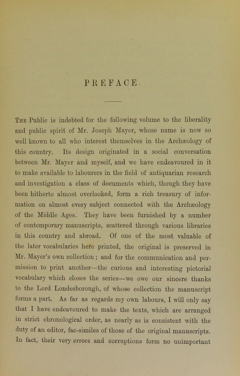 PKEFACE. The Public is indebted for the following volume to the liberality and public spirit of Mr. Joseph Mayer, whose name is now so well known to all who interest themselves in the Archaeology of this country. Its design originated in a social conversation between Mr. Mayer and myself, and we have endeavoured in it to make available to labourers in the field of antiquarian research and investigation a class of documents which, though they have been hitherto almost overlooked, form a rich treasury of infor- mation on almost every subject connected with the Archaeology of the Middle Ages. They have been furnished by a number of contemporary manuscripts, scattered through various libraries in this country and abroad. Of one of the most valuable of the later vocabularies here printed, the original is preserved in Mr. Mayer’s own collection; and for the communication and per- mission to print another—the curious and interesting pictorial vocabulary which closes the series—we owe our sincere thanks to the Lord Londesborough, of whose collection the manuscript forms a part. As far as regards my own labours, I will only say that I have endeavoured to make the texts, which are arranged in strict chronological order, as nearly as is consistent with the duty of an editor, fac-similes of those of the original manuscripts. In fact, their very errors and corruptions form no unimportant