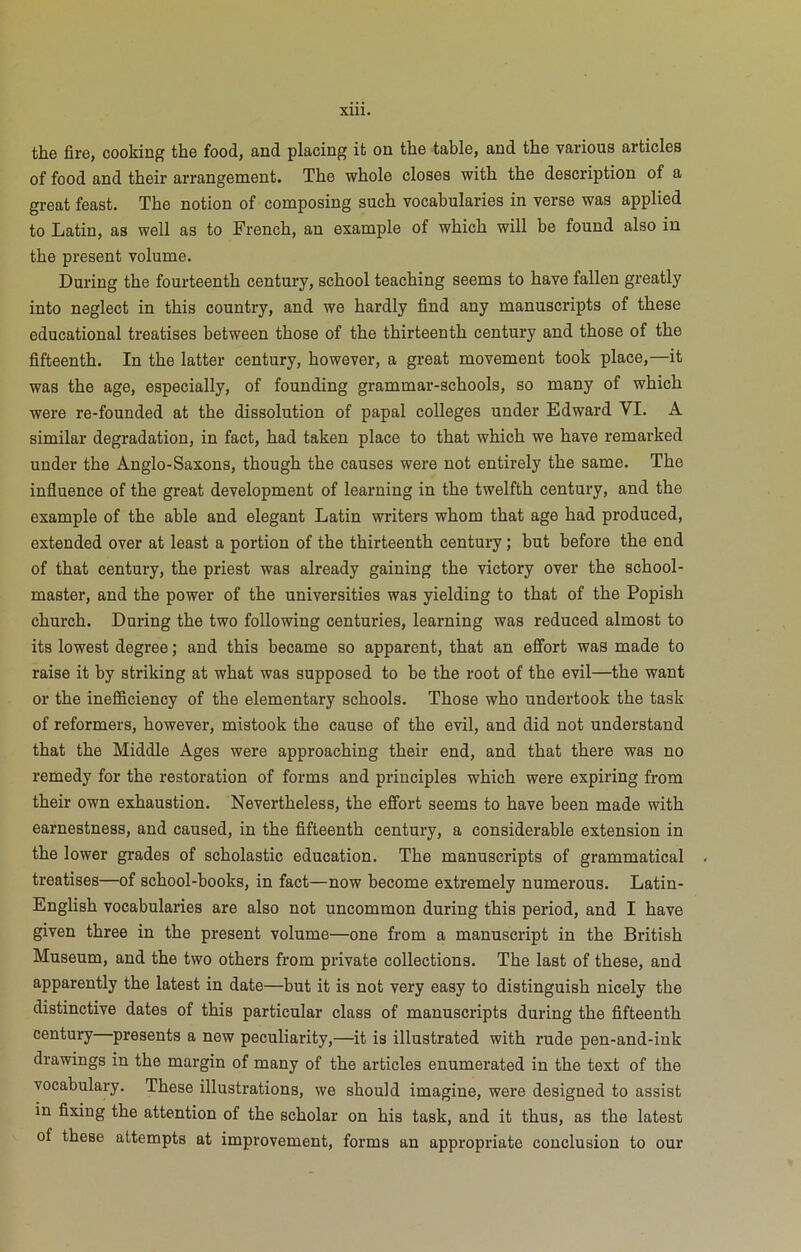 the fire, cooking the food, and placing it on the table, and the various articles of food and their arrangement. The whole closes with the description of a great feast. The notion of composing such vocabularies in verse was applied to Latin, as well as to French, an example of which will be found also in the present volume. During the fourteenth century, school teaching seems to have fallen greatly into neglect in this country, and we hardly find any manuscripts of these educational treatises between those of the thirteenth century and those of the fifteenth. In the latter century, however, a great movement took place,—it was the age, especially, of founding grammar-schools, so many of which were re-founded at the dissolution of papal colleges under Edward VI. A similar degradation, in fact, had taken place to that which we have remarked under the Anglo-Saxons, though the causes were not entirely the same. The influence of the great development of learning in the twelfth century, and the example of the able and elegant Latin writers whom that age had produced, extended over at least a portion of the thirteenth century; but before the end of that century, the priest was already gaining the victory over the school- master, and the power of the universities was yielding to that of the Popish church. During the two following centuries, learning was reduced almost to its lowest degree; and this became so apparent, that an effort was made to raise it by striking at what was supposed to be the root of the evil—the want or the inefficiency of the elementary schools. Those who undertook the task of reformers, however, mistook the cause of the evil, and did not understand that the Middle Ages were approaching their end, and that there was no remedy for the restoration of forms and principles which were expiring from their own exhaustion. Nevertheless, the effort seems to have been made with earnestness, and caused, in the fifteenth century, a considerable extension in the lower grades of scholastic education. The manuscripts of grammatical • treatises—of school-books, in fact—now become extremely numerous. Latin- English vocabularies are also not uncommon during this period, and I have given three in the present volume—one from a manuscript in the British Museum, and the two others from private collections. The last of these, and apparently the latest in date—but it is not very easy to distinguish nicely the distinctive dates of this particular class of manuscripts during the fifteenth century presents a new peculiarity,—it is illustrated with rude pen-and-ink drawings in the margin of many of the articles enumerated in the text of the vocabulary. These illustrations, we should imagine, were designed to assist in fixing the attention of the scholar on his task, and it thus, as the latest of these attempts at improvement, forms an appropriate conclusion to our