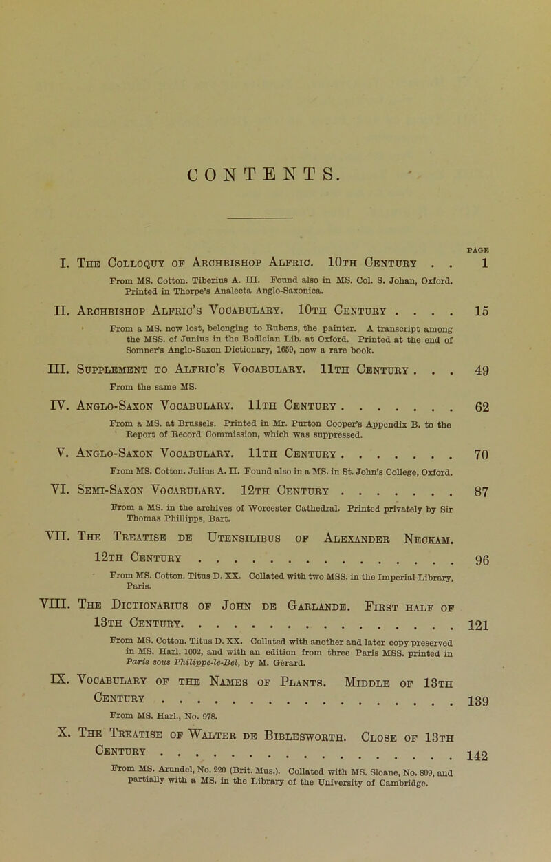 CONTENTS. I. The Colloquy of Archbishop Alfrio. 10th Century . . From MS. Cotton. Tiberine A. III. Found also in MS. Col. S. Johan, Oxford. Printed in Thorpe’s Analecta Anglo-Saxonloa. II. Archbishop Alfric’s Vocabulary. 10th Century . . . . • From a MS. now lost, belonging to Rubens, the painter. A transcript among the MSS. of Junius in the Bodleian Lib. at Oxford. Printed at the end of Somner’s Anglo-Saxon Dictionary, 1669, now a rare book. III. Supplement to Alfric’s Vocabulary. 11th Century . . . From the same MS. IV. Anglo-Saxon Vocabulary. 11th Century From a MS. at Brussels. Printed in Mr. Purton Cooper’s Appendix B. to the Report of Record Commission, which was suppressed. V. Anglo-Saxon Vocabulary. 11th Century From MS. Cotton. Julius A. n. Found also in a MS. in St. John’s College, Oxford. VI. Semi-Saxon Vocabulary. 12th Century From a MS. in the archives of Worcester Cathedral. Printed privately by Sir Thomas Phillipps, Bart. VII. The Treatise de Utensilibus of Alexander Necka.m. 12th Century From MS. Cotton. Titus D. XX. Collated with two MSS. in the Imperial Library, Paris. Vni. The Dictionaries of John de Garlande. First half of 13th Century From MS, Cotton, Titus D. XX. CoUoited with another and later copy preserved in MS. Harl, 1002, and with an edition from three Paris MSS. printed in Paris sous Philippe-le-JBel, by M, Gerard. IX. Vocabulary of the Names of Plants. Middle of 13th Century From MS. Harl., No. 978. X. The Treatise of Walter de Biblesworth. Close of 13th Century From MS. Arundel, No. 220 (Brit. Mns.). Collated with MS. Sloane, No. 809, and partially with a MS. in the Library of the University of Cambridge. PAGE 1 15 49 62 70 87 96 121 139 142