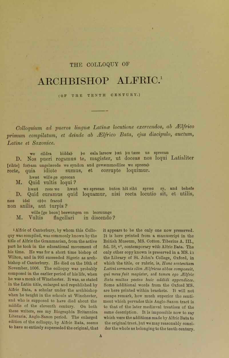 THE COLLOQUY OF ARCHBISHOP ALFRIC.' (OF THE TENTH CENTURY.) Colloquium ad pueros linguce Latiuce locutione exercendos, ah Mlfrico primum compilatum, et delude ah Mlfrico Bata, ejus discipulo, auctum, Latine et Saxonice. vf6 cildra bidds-Jj b® 6ala lareow tiuc© us sprscan D. Nos pueri rogamus te, magister, ut doceas nos loqui Latialiter [rihte] for}>aiii ungelaarede we syndon and gewismmodlice we spreoajj recto, quia idiote sumus, et corrupte loquimur. hwast wille ge sprecan M. Quid vultis loqui ? hw£Bt reoe we hwaat we sprecan bnton hit riht spraso sy, and behefe D. Quid curamus quid loquamur, nisi recta locutio sit, et utilis, no98 idel oH>e fraood non anilis, aut turpis ? wille [ge been] beswnngen on leornnnge M. Vultis flagellari in discendo ? 1 Alfrio of Canterbury, by whom this Collo- quy was compiled, was commonly known by the title of Alfric the Grammarian, from the active part he took in the educational movement of his time. He was for a short time bishop of Wilton, and in 995 succeeded Sigeric as arch- bishop of Canterbury. He died on the 16th of November, 1006. The colloquy was probably composed in the earlier period of his life, when he was a monk of Winchester. It was, as stated in the Latin title, enlarged and republished by Alfric Bata, a scholar under the archbishop when he taught in the schools at Winchester, and who is supposed to have died about the middle of the eleventh century. On both these writers, see my Biographia Britannica Literaria, Anglo-Saxon period. The enlarged edition of the colloquy, by Alfric Bata, seems to have so entirely superseded the original, that it appears to be the only one now preserved. It is here printed from a manuscript in the British Museum, MS. Cotton. Tiberius A. IH., fol. 58, v°, contemporary with Alfric Bata. The only other copy known is preserved in a MS. in the Library of St. John’s College, Oxford, in which the title, or rubric, is, Hanc sententiam Latini sermonis olim Mlfricus abbas composuit, qui meusfuit magister, sed tamen ego JElfric Bata viultas postea huic addidi appendices. Some additional words from the Oxford MS. are here printed within brackets. It will not escape remark, how much superior the senti- ment which pervades this Anglo-Saxon tract is to that of the later mediaival treatises of the same description. It is impossible now to say which were the additions made by Alfrio Bata to the original tract, Jiut we may reasonably consi- der the whole as belonging to the tenth century.