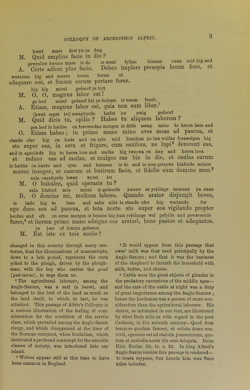 hwffit mare dest t>n on dag M. Quid amplius facis in die ? gewyslice banne mare io do io Bceal fyUan binnan oxan inid big and A. Certe adhuc plus facio. Debeo implere presepia bourn feno, et wateriau big and soearn beora beran ut adaquare eos, et fimum eorum portare foras. big big micel gedeorf ys byt M. 0, 0, magnus labor eet! ge leof mioel gedeorf bit ys for>am io neom freob. ^ A. Etiam, magnus labor est, quia non sum liber. [bwat segst }>n] sceapbyrde bafst gedeorf M. Quid dicis tu, opilio ? Habes tu aliquem laborem ? gea leof io babbe on forewerdne morgen io drife soeap mine to beora lase and 0. Etiam habeo; in prime mane mine oves meas ad pascua, et stande ofer big on bate and on oyle mid btmdum be las wulfas forswelgen big sto super eas, in estu et frigore, cum canibus, ne lupi^ devorent eas, and io agenlade big to beora loea and melke big tweowa pn dag and beora loca et reduce eas ad caulas, et mulgeo eas bis in die, et caulas earum io babbe on barto and oyse and bnteran io do and io eom getrywe blaforde minon moveo insuper, et caseum et butirum facio, et fidells sum domino meo.® eala oxanbyrde bwat wyrst bu M. 0 bubulce, quid operaris tu ? eala blaford min micel io gedeorfe b®une se yrblingo unscenb ba oxan B. 0 domine mi, multum laboro. Quando arator disjungit boves, io lade big to lase and ealle nibt io stande ofer big waoiende for ego duco eos ad pascua, et tota nocte sto super eos vigilando propter beofan and eft on ame mergen io betace big bam yrblincge wel gefylde and gewaterode fures,^ et iterum prime mane adsigno eos aratori, bene pastes et adaquatos. ys b®s of binnm geferum M. Est iste ex tuis sociis? changed in tbis country tbrougb many cen- tories, that tbe illuminations of mannscripts, down to a late period, represent tbe oxen yoked to tbe plough, driven by tbe plough- man, with tbe boy who carries tbe goad [gad-itei-ne], to urge them on. 1 The agricultural labourer, among the Anglo-Saxons, was a serf (a beow), and belonged to the lord of the land as much as tbe land itself, to which, in fact, be was attached. This passage of Alfrio’s Colloquy is a curious illustration of tbe feeling of com- miseration for the condition of the servile class, which prevailed among tbe Anglo-Saxon clergy, and which disappeared at tbe time of tbe Norman conquest, when feudalism, which inculcated a profound contempt for tbe unnoble classes of society, was introduced into our island. ® Wolves appear still at this time to have been common in England. 8 It would appear from tbis passage that ewes’ milk was that used principally by tbe Anglo-Saxons; and that it was tbe business of the shepherd to furnish tbe household with milk, butter, and cheese. 1 Cattle were tbe great objects of plunder in tbe predatory excursions of tbe middle ages— and the care of the cattle at night was a duty of great importance among the Anglo-Saxons ; hence tbe herdsman was a person of more con- sideration than tbe agricultural labourer. His duties, as intimated in our text, are illustrated by what Bede tells us with regard to tbe poet Ceedmon, in the seventh century—Quod dum tempore quodam faceret, et rebcta dome con- vivii, egressus est ad stabula jumentorum, quo- rum ei custodia nocte Ula erat delegate. Bedae Hist. Eccles. lib. iv. c. 24. In king Alfred’s Anglo-Saxon version this passage is rendered— to neata soypene, ‘Seer beorde him wees fJcere nibte beboden,