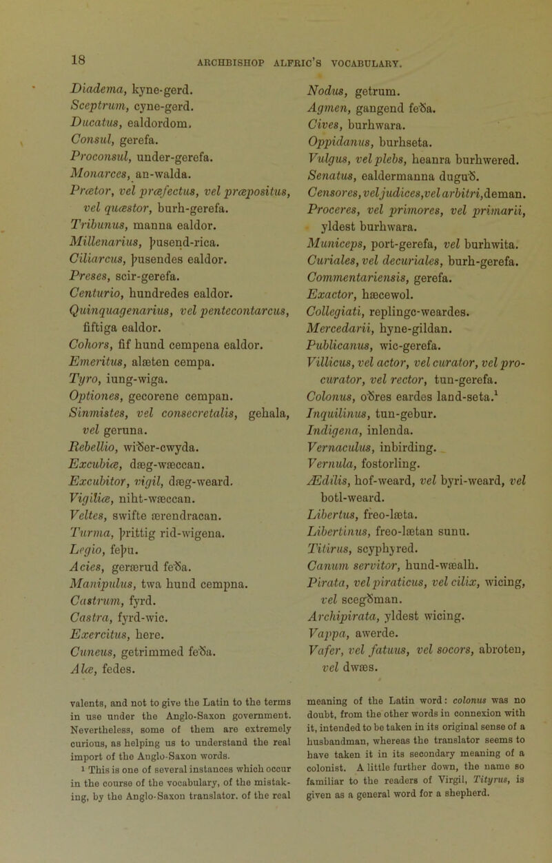 Diadema, kyne-gerd. Sceptrum, cyne-gerd. Ducatus, ealdordom. Consul, gerefa. Proconsul, under-gerefa. Monarces, an-walda. Prcetor, vel prcefectus, vel prcepositus, vel qucestor, burh-gerefa. Tribunus, manna ealdor. Millenarius, |?usend-rica. Ciliarcus, );usendes ealdor. Preses, scir-gerefa. Centurio, hundredes ealdor. Quinquagenanus, vel pentecontarcus, fiftiga ealdor. Cohors, fif bund cempena ealdor. Emeritus, alseten cempa. Tyro, iung-wiga. Optiones, gecorene cempan. Sinmistes, vel consecretalis, gehala, vel geruna. Rehellio, wilSer-cwyda. Excuhice, dieg-wieccan. Excubitor, vigil, daeg-weard, VigilicB, niht-wfeccan. Veltes, swifte lerendracan. Turma, j^rittig rid-wigena. Lcgio, fejju. Acies, geraerud fe'Sa. Manipubis, twa bund cempna. Cdstnim, fyrd. Castra, fjTd-wic. Exercitus, here. Cuneus, getrimmed fe'Sa. Ake, fedes. Talents, and not to give the Latin to the terms in use under the Anglo-Saxon government. Nevertheless, some of them are extremely curious, as helping us to understand the real import of the Anglo-Saxon words. 1 This is one of several instances which occur in the course of the vocabulary, of the mistak- ing, by the Anglo-Saxon translator, of the real Nodus, getrum. Agmen, gangend felSa. Cives, burbwara. Oppidanus, burhseta. Vulgus, velplebs, beanra burhwered. Senatus, ealdermanna dugu’S. Censor es, veljudices,vel arftifn,deman. Proceres, vel prirnores, vel primarii, yldest burbwara. Municeps, port-gerefa, vel burbwita. Cunales, vel decuriales, burb-gerefa. Commentariensis, gerefa. Exactor, bsBcewol. Collegiati, replingc-weardes. Mercedarii, byne-gildan. Publicanus, wic-gerefa. Villicus, vel actor, vel curator, vel pro- curator, vel rector, tun-gerefa. Colonus, olSres eardes land-seta.^ Inquilinus, tun-gebur. Indigena, inlenda. Vernaculus, inbirding. _ Vernula, fosterling. JEdilis, bof-weard, vel byri-weard, vel botl-weard. Libertus, freo-ljeta. Libertinus, freo-laetan sunu. Titirus, scypbyred. Canum servitor, bund-wiealb. Pirata, velpiiraticus, velcilix, wicing, vel scegSman. Archipirata, yldest wicing. Vappa, awerde. Vafer, vel fatuus, vel socors, abroten, vel dwaes. meaning of the Latin word: colonus was no doubt, from the other words in connexion with it, intended to be taken in its original sense of a husbandman, whereas the translator seems to have taken it in its secondary meaning of a colonist. A little further down, the name so familiar to the readers of Virgil, Tityrus, is given as a general word for a shepherd.