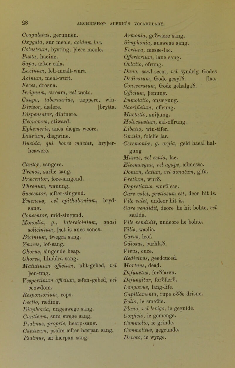 CongulattLS, gerunnen. Oxygala, sur meolc, acidum lac. Colustrmn, bysting, ]>icce meolc. Pasta, hacine. Safa, sefter eala. Lexinum, leh-mealt-wurt. Acimm, meal-wurt. Feces, drosna. Irriguum, stream, vel waeto. Caufo, tahernarius, tseppere, wiu- Divisor, djelere. [brytta. Dispensator, dihtnere. Economus, stiward. Ephemeris, anes dieges weorc. Diarium, diegwine. Bucida, qui hoves mactat, hry];er- heawere. Cantop, sangere. Trenos, sarlic sang. Prcecentor, fore-singend. Threnum, wanung. Succentor, lefter-singend. Ymeneus, vel epithalammm, bryd- sang. Concentor, mid-singend. Monodia, g., later siciniwn, quasi solicinium, jjset is anes sones. Bicinium, twegra sang. Ymnus, lof-sang. Chorus, singende heap. Chorea, bluddra sang. Matutinum officium, uht-gebed, vel ]>en-ung. Vespertinum officium, lefen-gebed, vel J>eowdom. Responsorium, reps. Lectio, raeding. Diaphonia, ungesvvege sang. Canticuin, sum swege sang. Psalmus, proprie, hearp-sang. Canticum, psalm sefter hserpan sang. Psalmus, ser hserpan sang. Armonia, ge’Swaere sang. Simphonia, answege sang. Fertura, messe-lac. Offertorium, lane sang. Oblatio, ofrung. Dano, sawl-sceat, vel syndrig Godes Dedicatum, Gode gesyl'S. [lac. Consecratum, Gode gehalgalS. Officium, |;enung. Tmmolatio, onssegung. Sacrificium, offrung. Mactatio, snij»ung. Holocaustum, eal-ofifrung. Libatio, win-tifer. Omilia, folclic lar. Ceremonice, g. orgia, geld haeal hal- Munus, vel zenia, lac. Eleemosyna, vel agape, selmesse. Donum, datum, vel donatum, gifu. Pretium, wurlS. Depretiatus, wurlSleas. Care valet, pretiosum est, deor hit is. Vile valet, undeor hit is. Care vendidit, deore he hit bohte, vel sealde. Vile vendidit, undeore he bohte. Vilis, waclic. Cams, leof. Odiosus, jjurhla’S. Vivus, cuce. Bedivivus, geedcuced. Mortuus, dead. Defunchis, Tor'Sfaren. Defungitur, forSfsei'S. Longcevus, lang-life. Capillamenta, rupe oSSe drisne. Polio, ic sme'Sie. Plano, vel levigo, ic gegnide. Conficio, ic gemenge. Commolio, ic grinde. Commolitus, gegrunde. Devoto, ic wyrge.