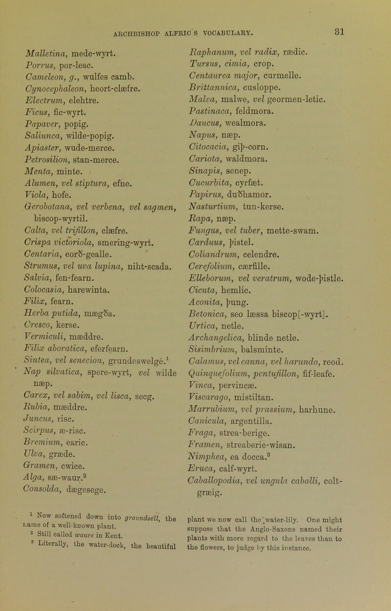 Malletina, mede-wyrt. Porrus, por-leac. Cameleon, g., wulfes camb. Cynocephaleon, heort-clsefre. Electrum, elehtre. FiciLS, fic-wyrt. Papaver, popig. Saliunca, wilde-popig. Apiaster, wude-merce. Petrosilion, stan-merce. Menta, minte. Alumen, vel stiptura, efue. Viola, bofe. Gerobotana, vel verbena, vel sagmen, biscop-wyrtil. Calta, vel trijillon, clssfre. Crispa victonola, smering-wyrt. Centaria, eorS-gealle. Strmnus, vel uva lupina, niht-scada. Salvia, fen-fearn. Colocasia, harewinta. Filix, fearn. Herba putida, mtegSa. Cresco, kerse. Vermiculi, mseddre. Filix aboratica, eferfearn. Sintea, vel senecion, grundeswelge.^ Nap silvatica, spere-wj^rt, vel wilde naep. Carex, vel sabim, vel lisca, secg. liubia, maeddre. Juncus, I'isc. Scirpus, ae-risc. Bremhm, earic. Ulva, graede. Gramen, cwice. Alga, sae-waur.^ Consolda, daegesege. 1 Now softened down into groundsell, the name of a well-lcnown plant. ^ Still called waure in Kent. ® Literallj-, the water-dock, the beautiful Raphanum, vel radix, raedic. Tarsus, cimia, crop. Centaurea major, curmelle. Brittannica, cusloppe. Malva, malwe, vel geormen-letic. Pastinaca, feldmora. JJaucus, wealmora. Napus, naep. Citocacia, gijj-corn. Cariota, waldmora. Sinapis, senep. Cucurhita, cyrfaet. Papirus, du'Sbamor. Nasturtium, tun-kerse. Rapa, naep. Fungus, vel tuber, mette-swam. Carduus, ]?istel. Coliandrum, celendre. Cerefolium, caerfille. Elleborum, vel veratrum, wode-]?istle. Cicuta, hemlic. Aconita, }>iing. Betonica, seo l^ssa biscop [-wyrt]. Urtica, netle. Archangelica, blinde netle. Sisimbrium, balsminte. Calamus, velcanna, vel harundo, reod. Quinquefolium, pentufillon, fif-leafe. Vinca, pervincae. Viscarago, mistiltan. Marrubium, vel prassium, harbune. Canicula, argentilla. Fraga, strea-berige. Framen, streaberie-wisan. Nimpliea, ea docca.^ Eruca, calf-wyrt. Caballopodia, vel ungula caballi, colt- graeig. plant we now call the ^water-lily. One might suppose that the Anglo-Saxons named their plants with more regard to the leaves than to the flowers, to judge by this instance.