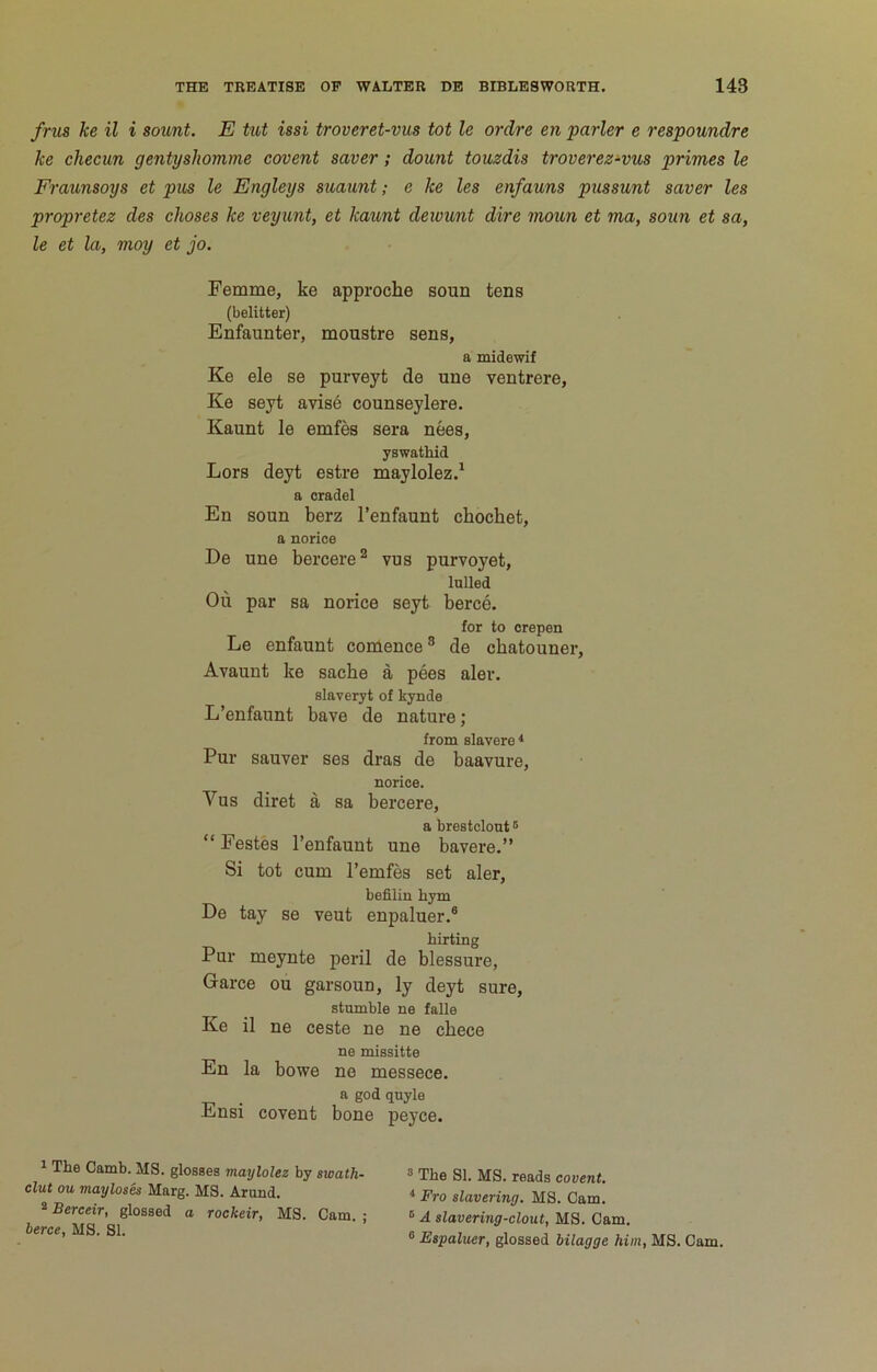 frus ke il i sount. E tut issi troveret-vus tot le ordre en purler e respoundre ke checun gentyshomme covent saver; dount touzdis troverez-vus primes le Fraunsoys et pus le Engleys suaunt; e ke les enfauns pussunt saver les propretez des choses ke veyunt, et kaunt deivunt dire mou,n et ma, soun et sa, le et la, moy et jo. Femme, ke approche soun tens (belitter) Enfaunter, moustre sens, a midewif Ke ele se purveyt de une ventrere, Ke seyt avise counseylere. Kaunt le emfes sera nees, yswathid Lors deyt estre maylolez.^ a oradel En soun berz I’enfaunt chochet, a norice De une bercere^ vus purvoyet, lulled Ou par sa norice seyt berce. for to crepen Le enfaunt comence ® de cbatouner. Avaunt ke sache a pees aler. slaveryt of kynde L’enfaunt have de nature; from slavere * Pur sauver ses dras de baavure, norice. Vus diret a sa bercere, a brestclout ® “ Pestes I’enfaunt une bavere.” Si tot cum I’emfes set aler, befilin hym De tay se veut enpaluer.® hirting Pur meynte peril de blessure, Garce ou garsoun, ly deyt sure, stumble ne falls Ke il ne ceste ne ne chece ne missitte En la bowe ne messece. a god quyle Ensi covent bone peyce. 1 The Camb. MS. glosses tnaylolez by swath- » The SI. MS. reads covent, clut ou mayloses Marg. MS. Arund. 4 p^o slavering. MS. Cam. Bereetr, glossed a rockeir, MS. Cam. ; »A slavering-clout, MS. Cam. Ai Si Q1 ' ’ ' ■ ® Espaluer, glossed bilagge him, MS. Cam.