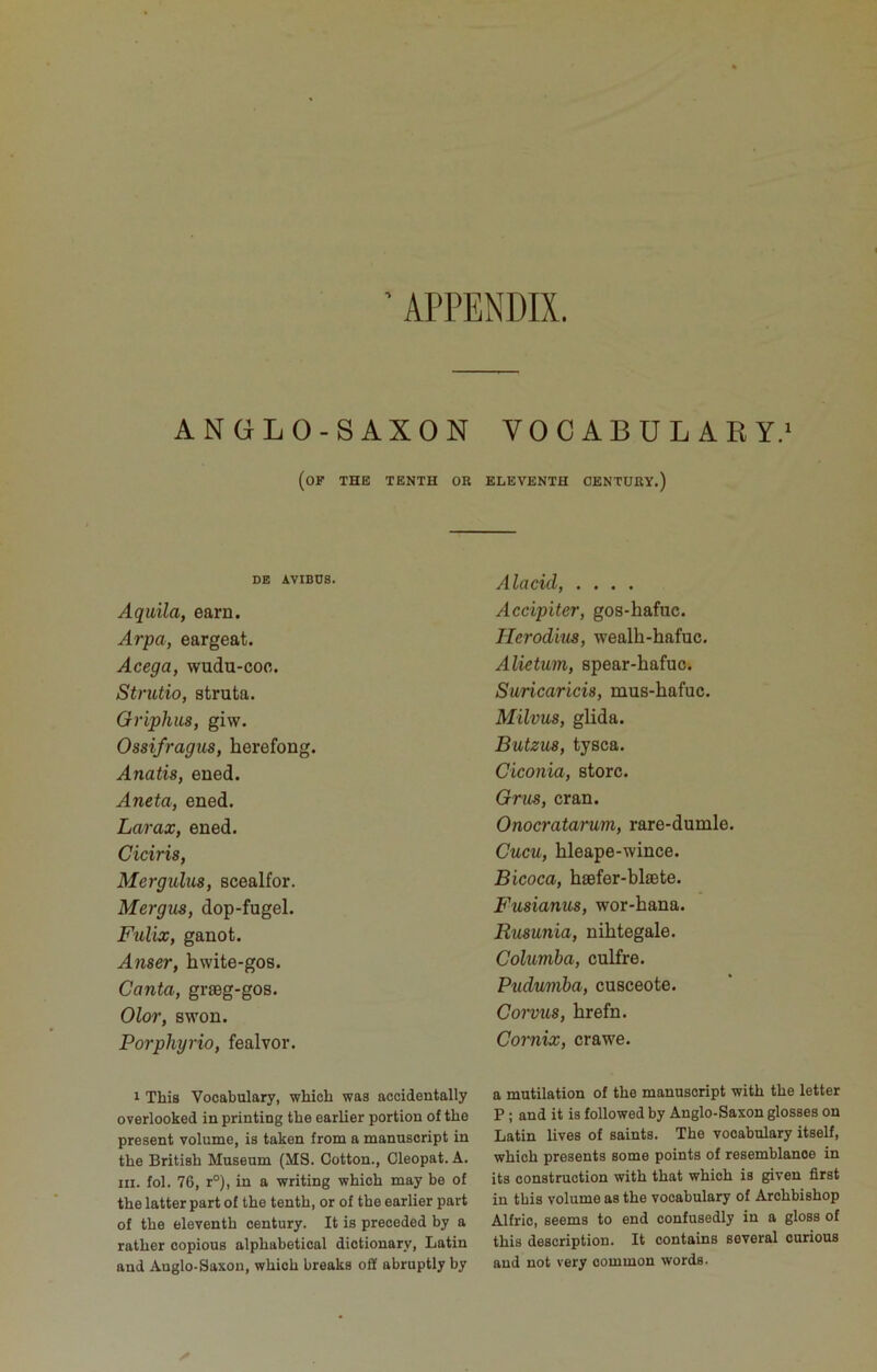 APPENDIX. AN GL O-SAXON VOCABULARY.^ (of the tenth or eleventh century.) DE AVIBUS. Aquila, earn. Arpa, eargeat. Acega, wudu-coo. Strutio, strata. Griphus, giw. Ossifragus, herefong. Anatis, ened. Aneta, ened. Larax, ened. Ciciris, Mergulus, scealfor. Mergus, dop-fugel. Fulix, ganot. Anser, hwite-gos. Canta, graeg-gos. Olor, swon. Porphyria, fealvor. 1 This Vocabulary, which was accidentally overlooked in printing the earlier portion of the present volume, is taken from a manuscript in the British Museum (MS. Cotton., Cleopat. A. III. fol. 76, r°), in a writing which may be of the latter part of the tenth, or of the earlier part of the eleventh century. It is preceded by a rather copious alphabetical dictionary, Latin and Anglo-Saxon, which breaks off abruptly by Alacid, .... Accipiter, gos-hafuc. Herodius, wealh-hafuc. Alietum, spear-hafuo. Suricaricis, mus-hafuc. Milvus, glida. Butzus, tysca. Ciconia, store. Grus, cran. Onocratarum, rare-dumle. Cucu, hleape-wince. Bicoca, hsefer-blaste. Fusianus, wor-hana. Rusunia, nihtegale. Columba, culfre. Pudumba, cusceote. Corviis, hrefn. Cornix, crawe. a mutilation of the manuscript with the letter P; and it is followed by Anglo-Saxon glosses on Latin lives of saints. The vocabulary itself, which presents some points of resemblance in its construction with that which is given first in this volume as the vocabulary of Archbishop Alfric, seems to end confusedly in a gloss of this description. It contains several curious and not very common words.