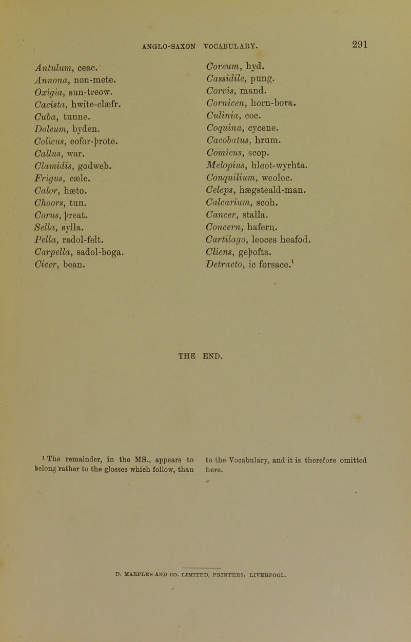 Antulum, ceac. Annona, non-mete. Oxigia, sun-treow. Cacista, hwite-claefr. Cuba, tunne. Doleum, byden. Colicus, eofor-]7rote. Callus, war, Clamidis, godweb. Frigus, csele. Calor, hfeto. Choors, tun. Corns, )>reat. Sella, sylla. Pella, radol-felt. Carpella, sadol-boga. Cicer, bean. THE 1 The remainder, in the MS., appears to belong rather to the glosses which follow, than Coreum, byd. Cassidile, pung. Corvis, mand. Cornicen, born-bora. Culinia, coc. Coquina, cycene. Cacobatus, brum. Comicus, scop. Melopius, bleot-wyrbta. Conquiliuin, weoloc. Celeps, bsegsteald-man. Calcarium, scob. Cancer, stalla. Concern, bafern, Cartilago, leoces beafod. Cliens, gejjofta. Detracto, ic forsace.^ END. to the Vocabulary, and it is therefore omitted here. D. MABPLES AND GO. LIMITED, PBINTERS, LIVERPOOL.