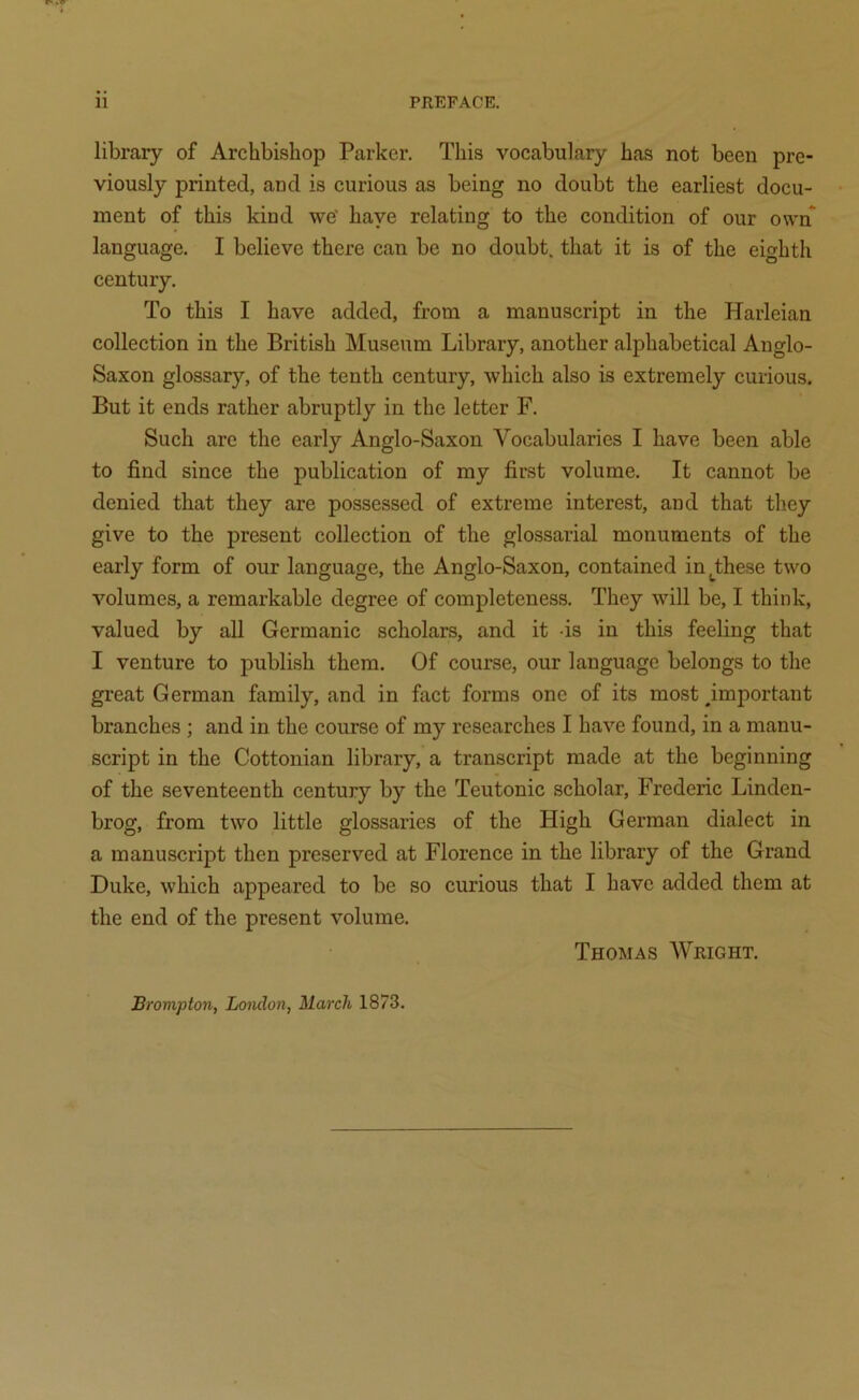 11 PREFACE. library of Archbishop Parker. This vocabulary has not been pre- viously printed, and is curious as being no doubt the earliest docu- ment of this kind we’ haye relating to the condition of our own language. I believe there can be no doubt, that it is of the eighth century. To this I have added, from a manuscript in the Harleian collection in the British Museum Library, another alphabetical Anglo- Saxon glossary, of the tenth century, which also is extremely curious. But it ends rather abruptly in the letter F. Such are the early Anglo-Saxon Vocabularies I have been able to find since the publication of my first volume. It cannot be denied that they are possessed of extreme interest, and that they give to the present collection of the glossarial monuments of the early form of our language, the Anglo-Saxon, contained in^^these two volumes, a remarkable degree of completeness. They will be, I think, valued by all Germanic scholars, and it is in this feeling that I venture to publish them. Of course, our language belongs to the great German family, and in fact forms one of its most ^important branches ; and in the course of my researches I have found, in a manu- script in the Cottonian library, a transcript made at the beginning of the seventeenth century by the Teutonic scholar, Frederic Linden- brog, from two little glossaries of the High German dialect in a manuscript then preserved at Florence in the library of the Grand Duke, which appeared to be so curious that I have added them at the end of the present volume. Thomas Wright. Brompton, London, March 1873.