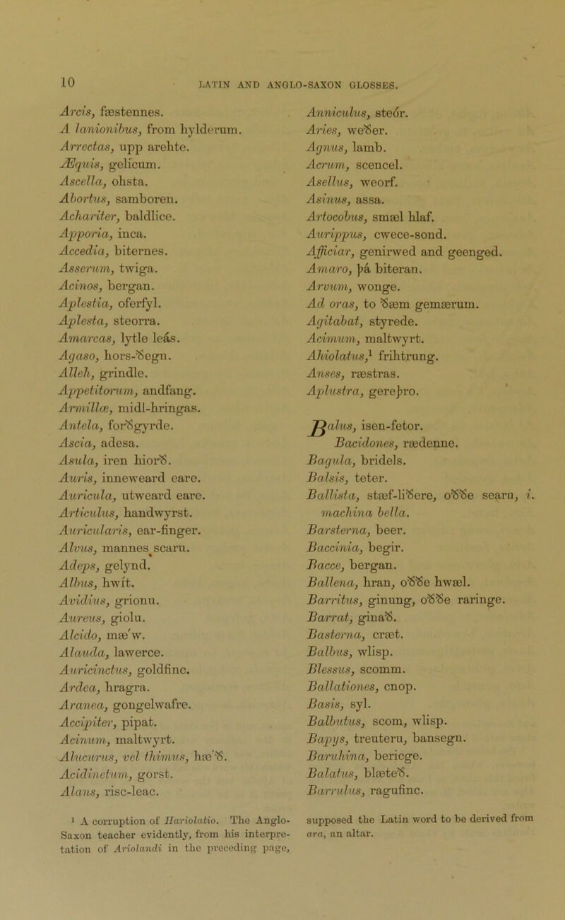 Areis, ftestennes. A lanionihus, from bylderum. Airectas, upp arehte. JEquis, gelicum. Ascella, ohsta. Abortus, samboren. Achariter, baldlice. Appona, inca. Accedia, biternes. Asserum, twiga. Acinos, bergan. Aplestia, oferfyl. Aplesta, steorra. Amarcas, lytle lefc. Agaso, bors-^egn. Alleh, grindle. Appetitomm, andfang. Arviilla:, midl-bringas. Antela, forSgyrde. .dsci'a, adesa. Asula, iren bior^, Auris, inneweard eare. Auricula, utweard eare. Articulus, bandwyrst. Auricularls, ear-finger. Alvus, mannes scaru. Adeps, geljmd. Albus, bwit. Avidius, grionu. Aureus, giolu. Alcido, mae'w. Alauda, lawerce. Auricinctus, goldfinc. Ardea, bragra. Aranea, gongelwafre. Accipiter, pipat. Acinurri; maltwyrt. Alucurus, vel tliimus, brn'^S. Acidinetum, gorst. Alans, risc-leac. ■ A corruption of Hariolatio. The Anglo- Saxon teacher evidently, from his interpre- t.ation of Artoiandi in the preceding page. Anniculus, stedr. Aides, we'Ser. Agnus, lamb. Aaum, scencel. Asellus, weorf. Asitius, assa. Artocobus, smasl blaf. Aurijipus, cwece-sond. Afficiar, genirwed and geenged. Aviaro, biteran. Arvum, wonge. Ad oras, to 'Sasm gemoerum. Agitabat, styrede. Acimuvi, maltwyrt. Ahiolatus,^ fribtrung. Anses, rajstras. Aplustra, gerej^ro. J^alus, isen-fetor. Bacidones, raedenne. Bagula, bridels. Balsis, teter. Ballista, stmf-H^ere, o'S'8e searu, i. machina bella. Barsterna, beer. Baccinia, begir. Bacce, bergan. Ballena, bran, o^^e bwsel. Barritus, ginung, raringe. Barrat, gina^. Basterna, crast. Baibas, wlisp. Blessus, scomm. Ballationes, cnop. Basis, syl. Balhutus, scorn, wlisp. Bapys, treuteru, bansegn. Baruhina, bericge. Balafus, bltete^. Barrulus, ragufinc. supposed the Latin word to be derived from ora, nn altar.