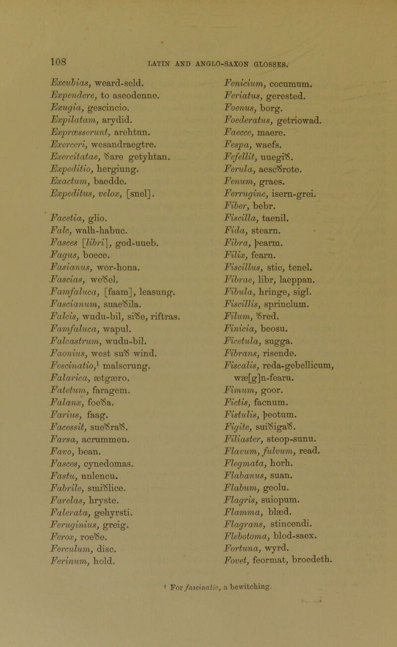 Exculias, weard-seld. Expendere, to aseodenne. Exugia, gesciucio. Expilatam, aiydid. Exprcnsserunt, arehtun. Exaxei'i, wesandraegtre. Exercitatae, ^are getylitan. Expeditio, hergiung. Exactum, baedde. Expcditus, velox, [snel]. Facetia, glio. Fah, walh-habuc. Fasces [libri], god-uueb. Fagus, boece. Fasianus, wor-hona. Fascias, we'Sel. Famfaluca, [faam], leasung. Fascianum, suae^ila. Falcis, wudu-bil, si^e, riftras. Famfaluca, wapul. Falcastrum, wudu-bil. Faonius, west su^ wind. Fescinatio^ malscrung. Falarica, Eetgasro. Fatetum, faragem. Falanx, foe^a. Farius, faag. Facessit, sue^ra^. Farsa, acrammen. Favo, bean. Fasces, cynedomas. Fastu, unlencu. Fabrile, smiSlice. Farelas, bryste. Falerata, gehyrsti. Feruginius, greig. Ferox, roe'Se. Fm-culum, disc. Fennum, bold. Fenicium, cocumum. Feriatus, gerested. Foenus, borg. Foederatus, getriowad. Faecce, maere. Fespa, waefs. Fefellit, uuegi'S. Fcmda, aesc^rote. Fenum, graes. Femigine, isern-grei. Fiber, bebr. Fiscilla, taenil. Fida, steam. Fibra, j^earm. Filix, fearn. Fiscillus, Stic, tenel. Fibrae, libr, laeppan. Fibxda, bringe, sigl. Fiscillis, sprinclum. Fdum, ^red. Finicia, beosu. Ficetula, sugga. Fibrans, risende. Fiscalis, reda-gebellicum, W£e[g]n-fearu. Fimum, goor. Fictis, facnum. Fiskdis, ]?eotum. Figite, sui'8iga'8. Filiaster, steop-sunu. Flavum, fidvum, read. Flegmata, borb. Flabanus, suan. Flabum, geolu. Flagris, suiopum. Flamma, blaed. Flagrans, stincendi. Flebotoma, blod-saex. Fortuna, wyrd. Fovet, feormat, broedetb. For fascinalio, a bewitching.