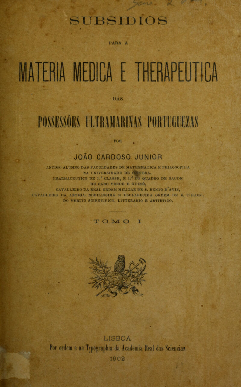 r * ■ r -<9 - l<n» ^ • suBsmros / PARA A MATÉRIA MEDICA E THERAPEUTICA DAS POR • • JOÃO CARDOSO JUNIOR ARTIGO ALUMNO DAS FACULDADES DE MATHEMATICA E PHILOSOP1UA NA UNIVERSIDADE DE ífctfBRA, THARMACEUTICO DE l.a CLASSE, E l.° lf> QUADRO DE SAUDE DE CABO VERDE E GUINÉ, CAVALLEIRO DA REAL ORDEM MILITAR DE S. BENTO d’AYIZ, CAVALLEIRO DA ANTIGA, NOBILÍSSIMA E ESCLARECIDA ORDEM DE g. TIIIAIXÇ DO MÉRITO SCIENTIFICO, L1TTERARIO E ARTÍSTICO. TOMO X 'i*' LISBOA Por ordoni e na Typograpliia da Academia Real das Sciencias 1902