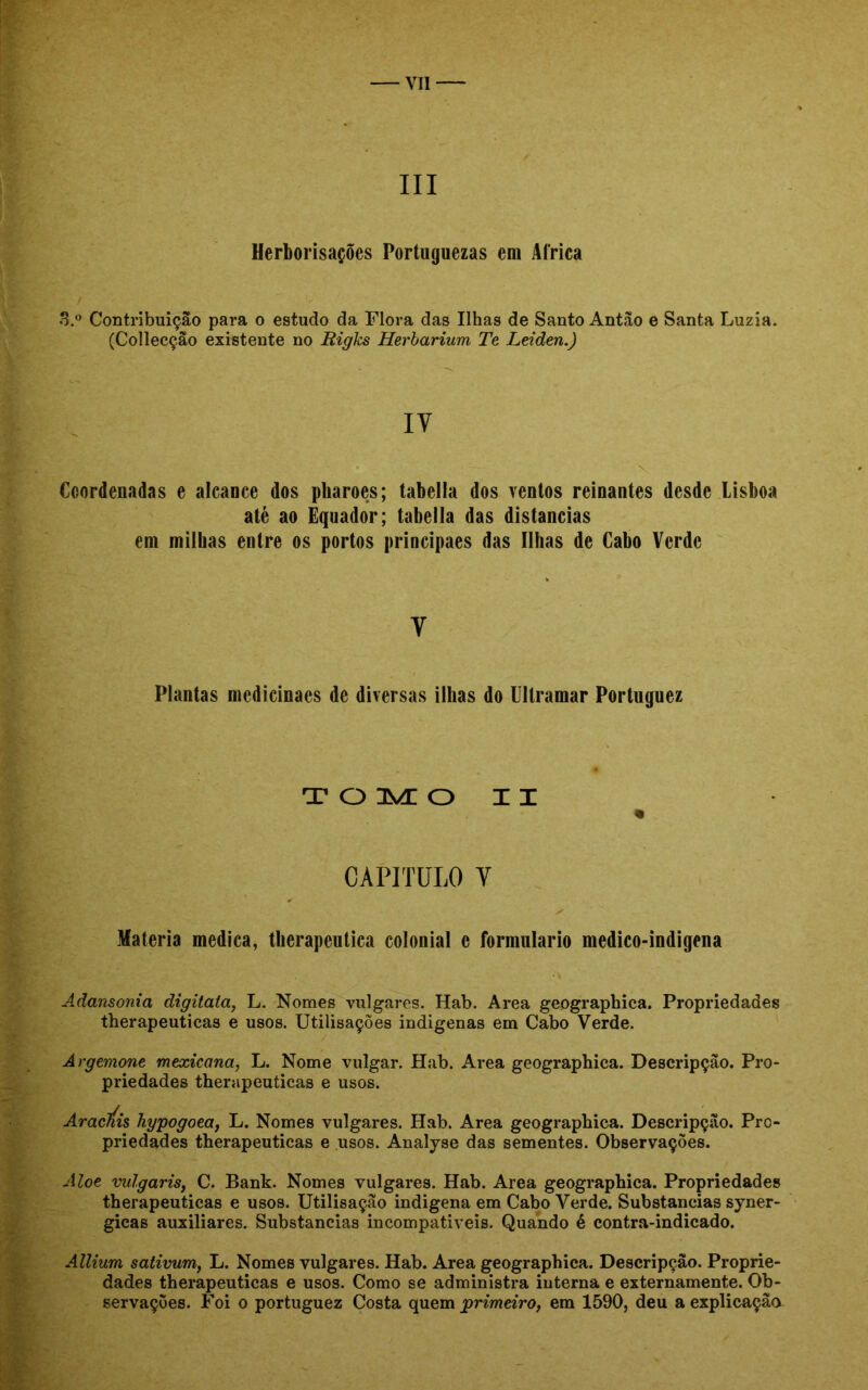 III Herborisações Portuguezas em África 3.° Contribuição para o estudo da Flora das Ilhas de Santo Antão e Santa Luzia. (Colleeção existente no Rigks Herbarium Te Leiden.) IV Coordenadas e alcance dos pharoes; tabella dos ventos reinantes desde Lisboa até ao Equador; tabella das distancias em milhas entre os portos principaes das Ilhas de Cabo Verde Y Plantas medicinaes de diversas ilhas do Ultramar Portuguez TOMO XX « CAPITULO Y Matéria medica, therapeutica colonial c formulário medico-indigena Adansonia digitata, L. Nomes vulgares. Hab. Area geographica. Propriedades therapeuticas e usos. Utilisações indigenas em Cabo Verde. Argemone mexicana, L. Nome vulgar. Hab. Area geographica. Descripção. Pro- priedades therapeuticas e usos. AracÚs hypogoea, L. Nomes vulgares. Hab. Area geographica. Descripção. Pro- priedades therapeuticas e usos. Analyse das sementes. Observações. Aloe vulgaris, C. Bank. Nomes vulgares. Hab. Area geographica. Propriedades therapeuticas e usos. Utilisação indigena em Cabo Verde. Substancias syner- gicas auxiliares. Substancias incompativeis. Quando é contra-indicado. Allium sativum, L. Nomes vulgares. Hab. Area geographica. Descripção. Proprie- dades therapeuticas e usos. Como se administra interna e externamente. Ob- servações. Foi o portuguez Costa quem primeiro, em 1590, deu a explicação