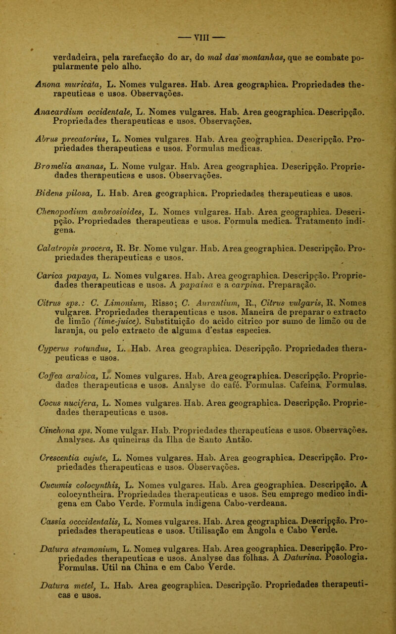 verdadeira, pela rarefacçâo do ar, do mal das'montanhas, que se combate po- pularmente pelo alho. Anona muricàta, L. Nomes vulgares. Hab. Area gcographica. Propriedades the- rapeuticas e usos. Observações. Anacardium occidentale, L. Nomes vulgares. Hab. Area geographica. Descripção. Propriedades therapeuticas e usos. Observações. Abrus precatorius, L. Nomes vulgares. Hab. Area geographica. Descripção. Pro- priedades therapeuticas e usos. Formulas medicas. Bromelia ananas, L. Nome vulgar. Hab. Area geographica. Descripção. Proprie- dades therapeuticas e usos. Observações. Bidens pilosa, L. Hab. Area geographica. Propriedades therapeuticas e usos. Chenopodium ambrosioides, L. Nomes vulgares. Hab. Area geographica. Descri- pção. Propriedades therapeuticas e usos. Formula medica. Tratamento indí- gena. Calatropis procera, R. Br. Nome vulgar. Hab. Area geographica. Descripção. Pro- priedades therapeuticas e usos. Carica papaya, L. Nomes vulgares. Hab. Area geographica. Descripção. Proprie- dades therapeuticas e usos. A papaina e a carpina. Preparação. Citrus spsC. Limonium, Risso; C. Aurantium, R., Citrus vulgar is, R. Nomes vulgares. Propriedades therapeuticas e usos. Maneira de preparar o extracto de limão (lime-juice). Substituição do acido citrico por sumo de limão ou de laranja, ou pelo extracto de alguma d’estas especies. Cyperus rotundus, L. Hab. Area geographica. Descripção. Propriedades thera- peuticas e usos. Coffea arabica, L. Nomes vulgares. Hab. Area geographica. Descripção. Proprie- dades therapeuticas e usos. Analyse do café. Formulas. Cafeina. Formulas. Cocus nucifera, L. Nomes vulgares. Hab. Area geographica. Descripção. Proprie- dades therapeuticas e usos. Cinchona sps. Nome vulgar. Hab. Propriedades therapeuticas e usos. Observações. Analyses. As quineiras da Ilha de Santo Antão. Crescentia cujute, L. Nomes vulgares. Hab. Area geographica. Descripção. Pro- priedades therapeuticas e usos. Observações. Cucumis colocynthis, L. Nomes vulgares. Hab. Area geographica. Descripção. A colocyntheira. Propriedades therapeuticas e usos. Seu emprego medico indi- gena em Cabo Verde. Formula indigena Cabo-verdeana. Cassia occcidentalis, L. Nomes vulgares. Hab. Area geographica. Descripção. Pro- priedades therapeuticas e usos. Utilisação em Angola e Cabo Verde. Datura stramonium, L. Nomes vulgares. Hab. Area geographica. Descripção. Pro- priedades therapeuticas e usos. Analyse das folhas. A Daturina. Posologia. Formulas. Util na China c em Cabo Verde. Datura metei, L. Hab. Area geographica. Descripção. Propriedades therapeuti- cas e usos.