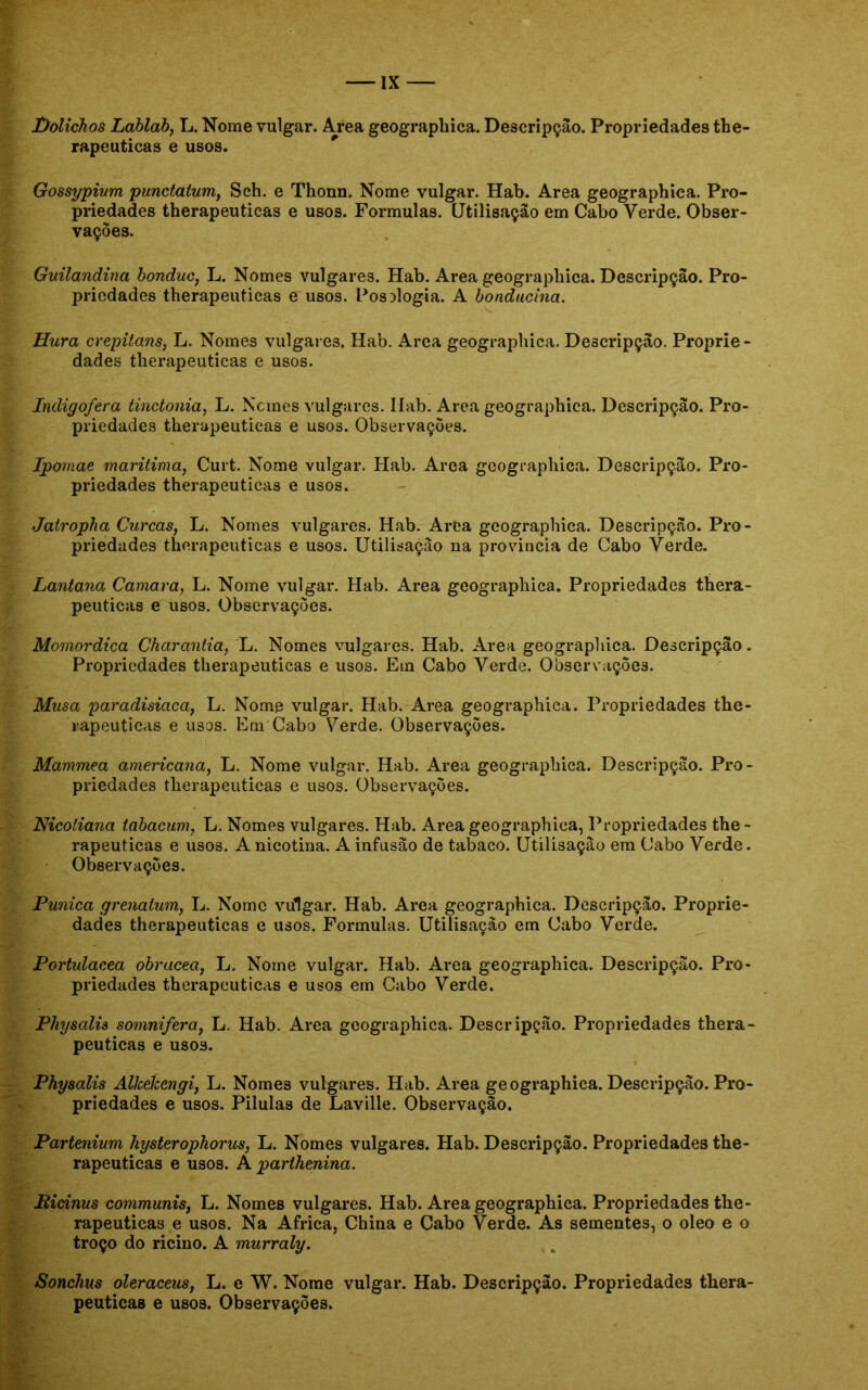 Üolichos Lablab, L. Nome vulgar. Area geographica. Descripçào. Propriedades the- rapeuticas e usos. Gossypium punctatum, Sch. e Thonn. Nome vulgar. Hab. Area geographica. Pro- priedades therapeuticas e usos. Formulas. Utilisação em Cabo Verde. Obser- vações. Guilandina bonduc, L. Nomes vulgares. Hab. Area geographica. Descripçào. Pro- priedades therapeuticas e usos. Posologia. A bonducina. Hura crepitam, L. Nomes vulgares. Hab. Area geographica. Descripçào. Proprie - dades therapeuticas e usos. Indigofera tinctonia, L. Ncmes vulgares. Ilab. Area geographica. Descripçào. Pro- priedades therapeuticas e usos. Observações. Ipomae marítima, Curt. Nome vulgar. Hab. Area geographica. Descripçào. Pro- priedades therapeuticas e usos. Jatropha Curcas, L. Nomes vulgares. Hab. Area geographica. Descripçào. Pro- priedades therapeuticas e usos. Utilisação na provinda de Cabo Verde. Lantana Camara, L. Nome vulgar. Hab. Area geographica. Propriedades thera- peuticas e usos. Observações. Momordica Charantia, L. Nomes vulgares. Hab. Area geographica. Descripçào. Propriedades therapeuticas e usos. Em Cabo Verde. Observações. Musa paradisíaca, L. Nome vulgar. Hab. Area geographica. Propriedades the- rapeuticas e usos. Em Cabo Verde. Observações. Mammea americana, L. Nome vulgar. Hab. Area geographica. Descripçào. Pro- priedades therapeuticas e usos. Observações. Nicoliana tabacum, L. Nomes vulgares. Hab. Area geographica, Propriedades the- rapeuticas e usos. A nicotina. A infusão de tabaco. Utilisação em Cabo Verde. Observações. Púnica grenatum, L. Nome vulgar. Hab. Area geographica. Descripçào. Proprie- dades therapeuticas e usos. Formulas. Utilisação em Cabo Verde. Portulacea obracea, L. Nome vulgar. Hab. Area geographica. Descripçào. Pro- priedades therapeuticas e usos em Cabo Verde. Physalis somnifera, L. Hab. Area geographica. Descripçào. Propriedades thera- peuticas e usos. Physalis Alkékengi, L. Nomes vulgares. Hab. Area geographica. Descripçào. Pro- priedades e usos. Pilulas de Laville. Observação. Partenium hysterophorus, L. Nomes vulgares. Hab. Descripçào. Propriedades the- rapeuticas e usos. A parthenina. Picinus communis, L. Nomes vulgares. Hab. Area geographica. Propriedades the- rapeuticas e usos. Na África, China e Cabo Verde. As sementes, o oleo e o troço do ricino. A murraly. Sonchus oleraceus, L. e W. Nome vulgar. Hab. Descripçào. Propriedades thera- peuticas e usos. Observações.