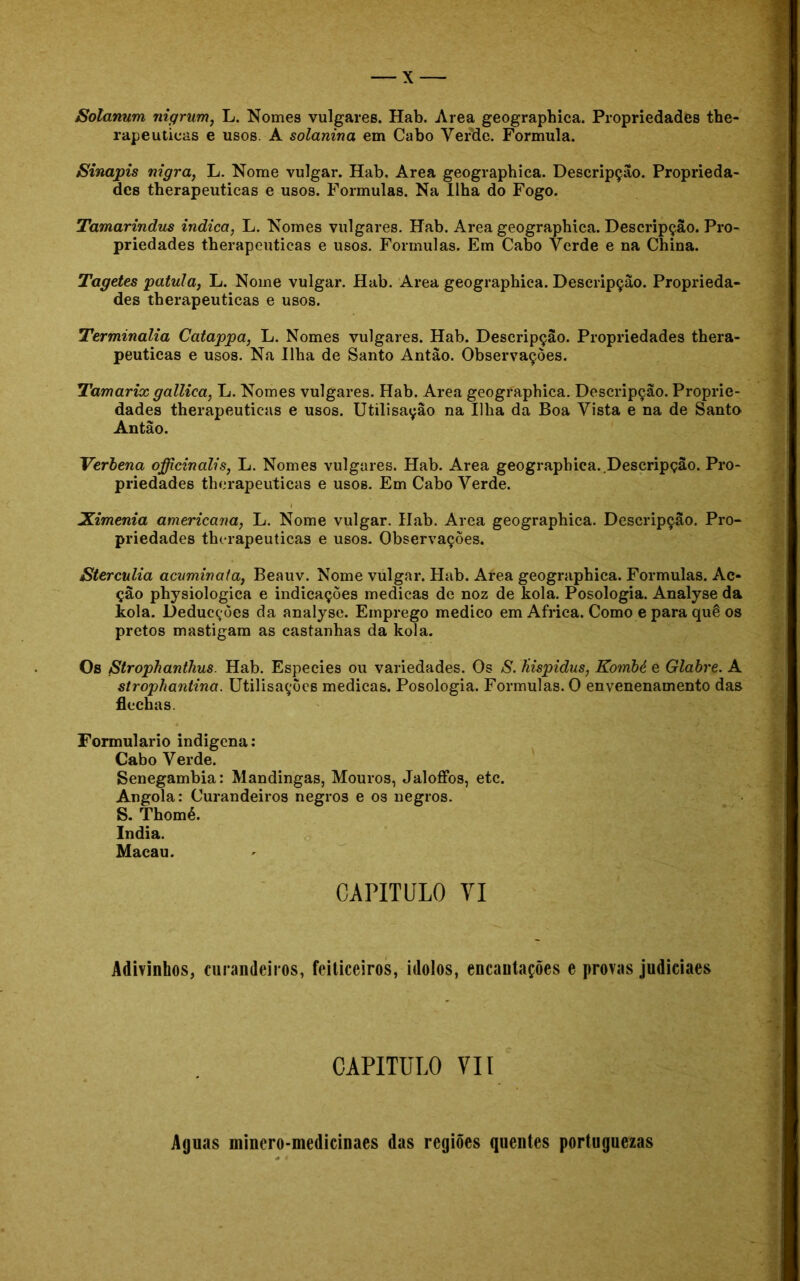 Solanum nigrum, L. Nomes vulgares. Hab. Area geographica. Propriedades the- rapeutieas e usos. A solanina em Cabo Verde. Formula. Sinapis nigra, L. Nome vulgar. Hab. Area geographica. Descripção. Proprieda- des therapeuticas e usos. Formulas. Na Ilha do Fogo. Tamarindus indica, L. Nomes vulgares. Hab. Area geographica. Descripção. Pro- priedades therapeuticas e usos. Formulas. Em Cabo Verde e na China. Tagetes patula, L. Nome vulgar. Hab. Area geographica. Descripção. Proprieda- des therapeuticas e usos. Terminalia Catappa, L. Nomes vulgares. Hab. Descripção. Propriedades thera- peuticas e usos. Na Ilha de Santo Antao. Observações. Tamarix gallica, L. Nomes vulgares. Hab. Area geographica. Descripção. Proprie- dades therapeuticas e usos. Utilisaçâo na Ilha da Boa Vista e na de Santo Antão. Verbena officinalis, L. Nomes vulgares. Hab. Area geographica..Descripção. Pro- priedades therapeuticas e usos. Em Cabo Verde. Ximenia americana, L. Nome vulgar. Hab. Area geographica. Descripção. Pro- priedades therapeuticas e usos. Observações. JSterculia acvminata, Beauv. Nome vulgar. Hab. Area geographica. Formulas. Ac- ção physiologica e indicações medicas de noz de kola. Posologia. Analyse da kola. Deducções da analyse. Emprego medico em África. Como e para quê os pretos mastigam as castanhas da kola. Os Strophanthus. Hab. Especies ou variedades. Os S. Hispidus, Kombé e Glabre. A strophantina. Utilisações medicas. Posologia. Formulas. O envenenamento das flechas. Formulário indígena: Cabo Verde. Senegambia: Mandingas, Mouros, Jalofíbs, etc. Angola: Curandeiros negros e os negros. S. Thomé. índia. Macau. CAPITULO VI Adivinhos, curandeiros, feiticeiros, ídolos, encaulações e provas judiciaes CAPITULO VII Aguas minero-medicinaes das regiões quentes portuguezas