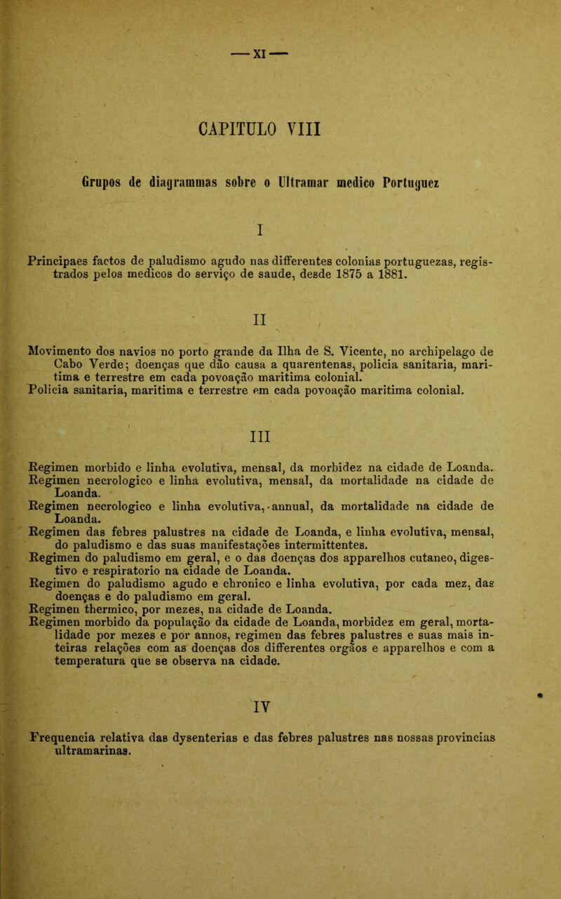 CAPITULO VIII Grupos de diagrammas sobre o Ultramar medico Portugucz I Principaes factos de paludismo agudo nas differentes colonias portuguezas, regis- trados pelos médicos do serviço de saude, desde 1875 a 1881. II Movimento dos navios no porto grande da Ilha de S. Vicente, no archipelago de Cabo Verde; doenças que dão causa a quarentenas, policia sanitaria, mari- tima e terrestre em cada povoação maritima colonial. Policia sanitaria, maritima e terrestre em cada povoação maritima colonial. III Regimen morbido e linha evolutiva, mensal, da morbidez na cidade de Loanda. Regimen necrologico e linha evolutiva, mensal, da mortalidade na cidade de Loanda. Regimen necrologico e linha evolutiva, -annual, da mortalidade na cidade de Loanda. Regimen das febres palustres na cidade de Loanda, e linha evolutiva, mensal, do paludismo e das suas manifestações intermittentes. Regimen do paludismo em geral, e o das doenças dos apparelhos cutâneo, diges- tivo e respiratório na cidade de Loanda. Regimen do paludismo agudo e chronico e linha evolutiva, por cada mez, das doenças e do paludismo em geral. Regimen thermico, por mezes, na cidade de Loanda. Regimen morbido da população da cidade de Loanda, morbidez em geral, morta- lidade por mezes e por annos, regimen das febres palustres e suas mais in- teiras relações com as doenças dos differentes orgãos e apparelhos e com a temperatura que se observa na cidade. IV Frequência relativa das dysenterias e das febres palustres nas nossas provindas ultramarinas.