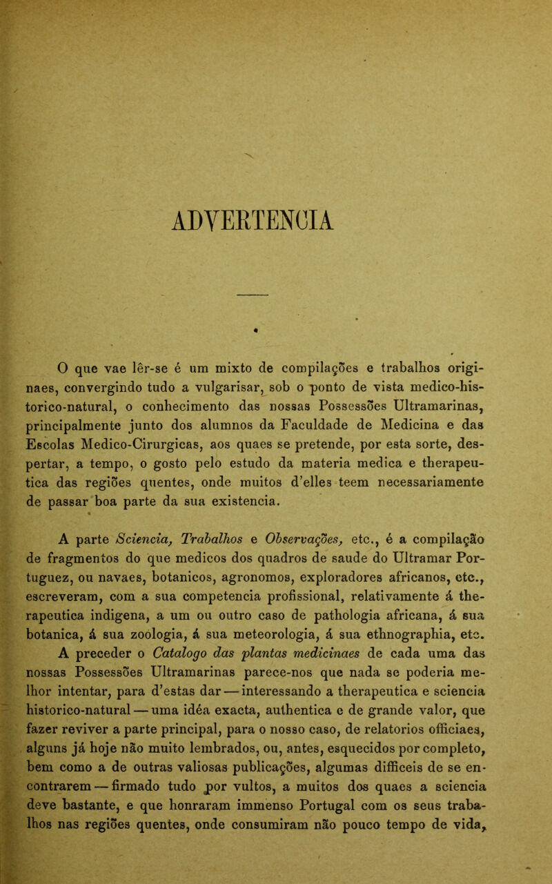 ADVERTÊNCIA « 0 que vae lêr-se é um mixto de compilações e trabalhos origi- naes, convergindo tudo a vulgarisar, sob o ponto de vista medico-his- torico-natural, o conhecimento das nossas Possessões Ultramarinas, principalmente junto dos alumnos da Faculdade de Medicina e das Escolas Medico-Cirurgicas, aos quaes se pretende, por esta sorte, des- pertar, a tempo, o gosto pelo estudo da matéria medica e therapeu- tica das regiões quentes, onde muitos d’elles teem necessariamente de passar boa parte da sua existência. A parte Sciencia, Trabalhos e Observações, etc., é a compilação de fragmentos do que médicos dos quadros de saude do Ultramar Por- tuguez, ou navaes, botânicos, agronomos, exploradores africanos, etc., escreveram, com a sua competência profissional, relativamente á the- rapeutica indigena, a um ou outro caso de pathologia africana, á sua botanica, á sua zoologia, á sua meteorologia, á sua ethnographia, etc. A preceder o Catalogo das 'plantas medicinaes de cada uma das nossas Possessões Ultramarinas parece-nos que nada se poderia me- lhor intentar, para d’estas dar — interessando a therapeutica e sciencia historico-natural — uma idéa exacta, authentica e de grande valor, que fazer reviver a parte principal, para o nosso caso, de relatórios officiaes, alguns já hoje não muito lembrados, ou, antes, esquecidos por completo, bem como a de outras valiosas publicações, algumas difficeis de se en- contrarem— firmado tudo jpor vultos, a muitos dos quaes a sciencia deve bastante, e que honraram immenso Portugal com os seus traba- lhos nas regiões quentes, onde consumiram não pouco tempo de vida*