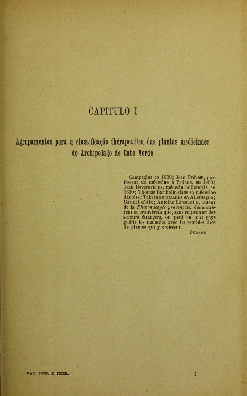 Agrupamentos para a classificação thérapeutica das plantas mediclnacs do Archipelago de Cabo Verde Campegius en 1500; Jean Prévost, pro- fesseur de médecine à Padoue, en 1600; Jean Beverovicius, médecin hollanrlais, en 1630; Thomas Bartholin dans sa médecine danoise; Tabernsemontanus en Allemagne; Garidel d’Aix; Antoine Constantin, auteur de la Pharmacopée provençale, démontrè- rent et prouvèrent que, sans emprunter des secours étrangers, on peut en tout pays guérir les maladies avec les remèdes tirés de plantes qui y croissent. Bodard. MAT. MED. E THER. 1