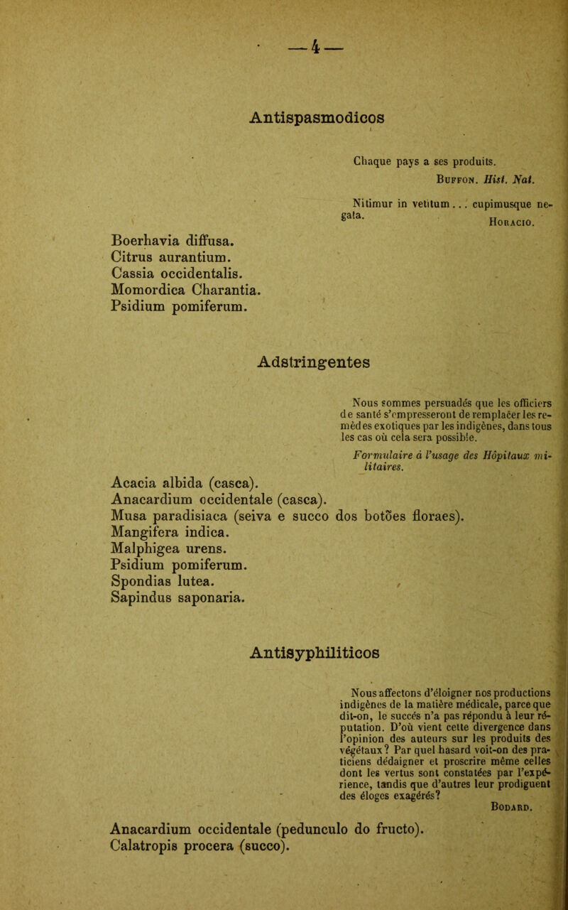 Antispasmodicos Boerhavia diffusa. Citrus aurantium. Cassia occidentalis. Momordica Charantia. Psidium pomiferum. Chaque pays a ses produits. Buffon. Hist. Nat. Nitimur in vetitum... cupimusque ne- ga!a. Horacio. -» Adstringentes Nous sommes persuades que les officiers de santé s’cmpresseront de remplacer lesre- ; mèd es exotiques par les indigènes, dans tous les cas oú cela sera possible. Formulaire à Vusage des Hôpitaux mi- j litaires. Acacia albida (casca). Anacardium occidentale (casca). Musa paradisíaca (seiva e sueco dos botões floraes). Maugifera indica. Malphigea urens. Psidium pomiferum. Spondias lutea. Sapindus saponaria. AntisypMliticos Nous affectons d’éloigner nos produetions indigènes de la matière médicale, parce que dit-on, le succés n’a pas répondu à leur ré- putation. D’oü vient cette divergence dans Topinion des auteurs sur les produits des végétaux ? Par quel hasard voit-on des pra- ticiens dédaigner et proscrire même celles dont les vertus sont constatées par 1’expé- rience, landis que d’autres leur prodiguent des éloges exagérés? Bodard. Anacardium occidentale (pedunculo do frueto). Calatropis procera (sueco).