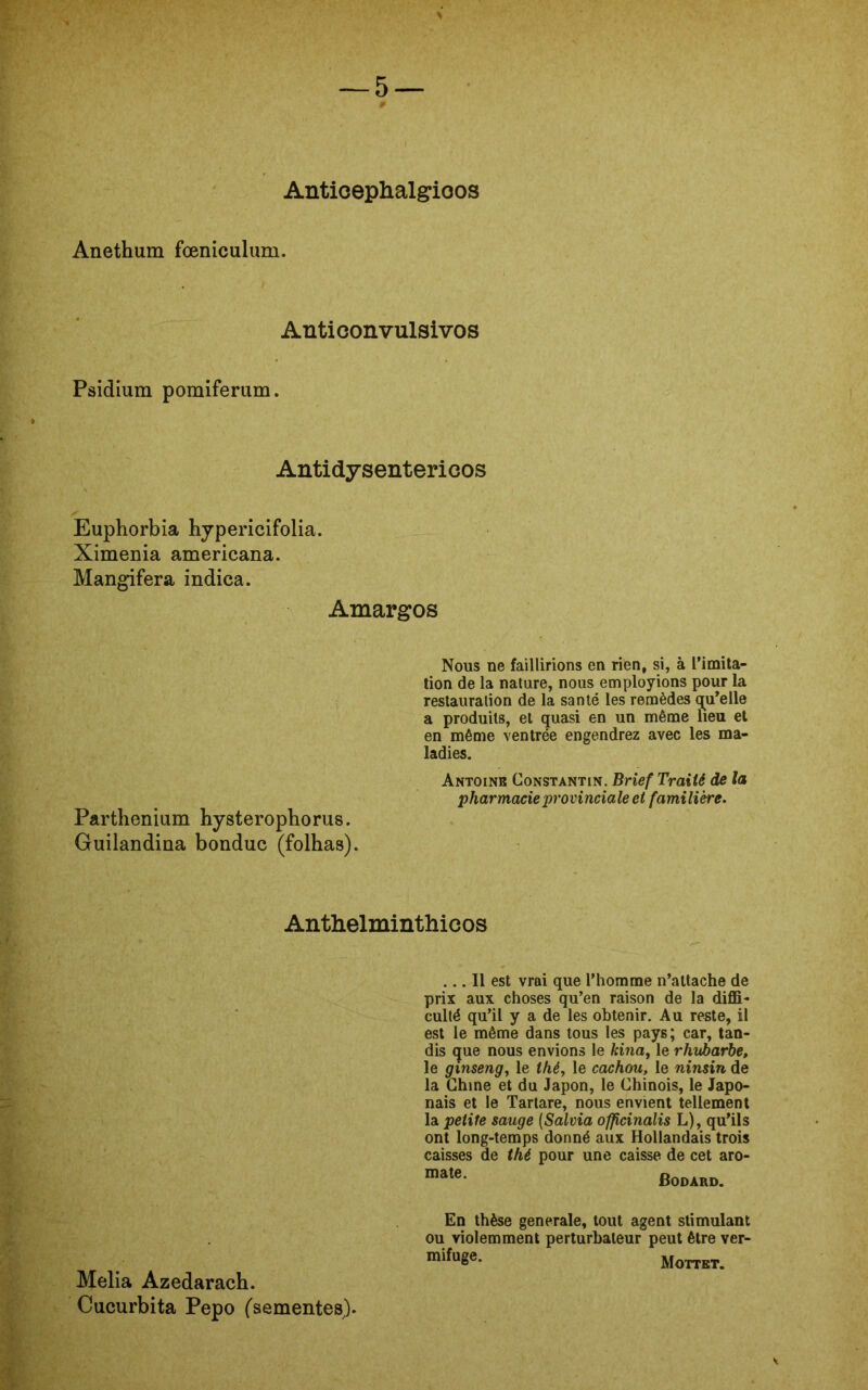 Anticephalgioos Anethum foeniculum. Anti convulsivos Psidium pomifemm. Antidysentericos Euphorbia hypericifolia. Ximenia americana. Mangifera indica. Amargos Nous ne faillirions en rien, si, à Pimita- tion de la nature, nous employions pour la restauralion de la santé les remèdes qu*elle a produils, et quasi en un même lieu et en même ventrée engendrez avec les ma- ladies. Antoine Constantin. Brief Traiié de la pharmacie provinciale et familière. Parthenium hysterophorus. Guilandina bonduc (folhas). Antlielmintliicos ... II est vrai que Phomme n’attache de prix aux choses qu’en raison de la diffi- culté qu’il y a de les obtenir. Au reste, il est le même dans tous les pays; car, tan- dis que nous envions le kina, le rhubarbe, le ginseng, le thé, le cachou, le ninsin de la Chine et du Japon, le Chinois, le Japo- nais et le Tartare, nous envient tellement la peiite sauge (Salvia officinalis L), qu’ils ont long-temps donné aux Hollandais trois caisses de thé pour une caisse de cet aro- mate. Bodard. En thèse generale, tout agent stimulant ou violem ment perturbaleur peut être ver- m^u£e‘ Mottet. V Melia Azedarach. Cacurbita Pepo (sementes).