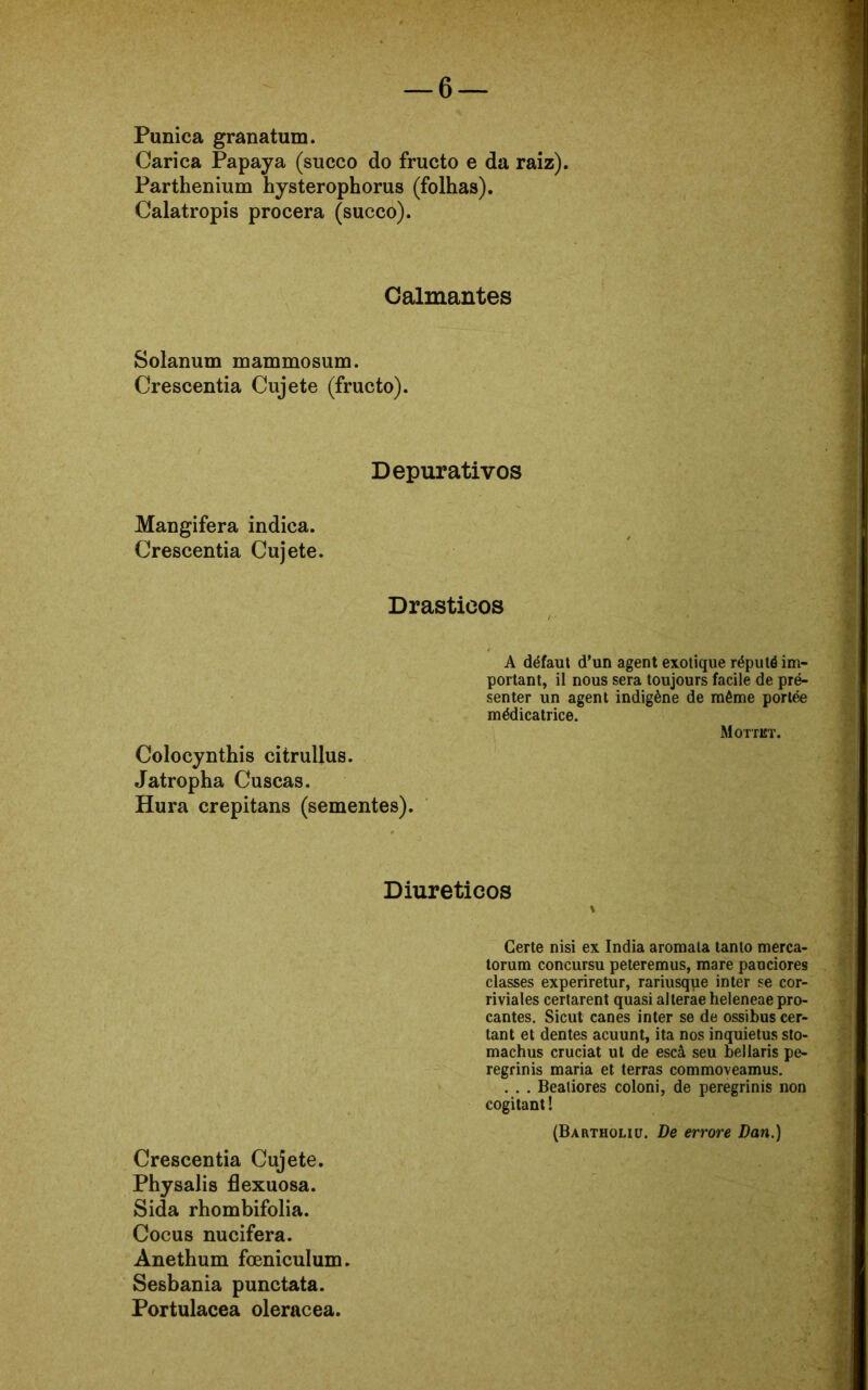 1 Púnica granatum. Cari ca Papaya (sueco do fructo e da raiz). Parthenium hysterophorus (folhas). Calatropis procera (sueco). Calmantes Solanum rnammosum. Crescentia Cujete (fructo). Depurativos Mangifera indica. Crescentia Cujete. Drásticos Coloeynthis citrullus. Jatropha Cuscas. Hura crepitans (sementes). A défaut d’un agent exotique réputéim- portant, il nous sera toujours facile de pré- senter un agent indigène de même portée médicatrice. Mottkt. Diuréticos Certe nisi ex índia aromala tanto merca- torum concursu peteremus, mare pauciores classes experiretur, rariusque inter se cor- riviales certarent quasi alterae heleneae pro- cantes. Sicut canes inter se de ossibus cer- tant et dentes acuunt, ita nos inquietus sto- machus cruciat ut de escâ seu bellaris pe- regrinis maria et terras commoveamus. . . . Beatiores coloni, de peregrinis non cogitant! (Bartholiü. De errore Dan.) Crescentia Cujete. Physalis flexuosa. Sida rhombifolia. Cocus nucifera. Anethum foeniculum. Sesbania punctata. Portulacea oleracea.