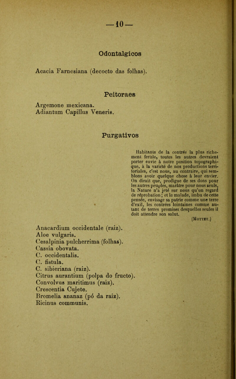 Odontalgicos Acacia Farnesiana (decocto das folhas). Argemone mexicana. Adiantum Capillus Yeneris. Anacardium occidentale (raiz). Aloe vulgaris. Cesalpinia pulcherrima (folhas). Cassia obovata. C. occidentalis. C. fistula. C. sibieriana (raiz). Citrus aurantium (polpa do fructo). Convolvus maritimus (raiz). Crescentia Cujete. Bromelia ananaz (pó da raiz). Ricinus communis. Peitoraes Purgativos Habilanís de la contrée la plus riche- ment ferlile, toutes les autres devraient porter envie à notre position topographi- que, à la variété de nos productions terri- toriales, c’est nous, au contraire, qui sem- blons avoir quelque chose à leur envier. On dirait que, prodigue de ses dons pour les autres peuples, marâtre pour nous seuls, la Nature n’a jeté sur nous qu’un regard de réprobalion; et le malade, imbu decette pensée, envisage sa patrie comme une terre d’exil, les contrées lointaines comme au- tant de lerres promises desquelles seules il doit atlendre son salut. (Mottet.)