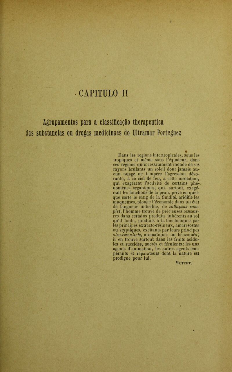 r • CAPITULO II Agrupamentos para a classificação therapeutica fias substancias ou drogas medicinaes do Ultramar Portr.guez • Dans les regions intertropicales, sous les tropiques et même sous Péquateur, dans ces régions quTncessamment inonde de ses rayons brülants un soleil dont jamais au- cun nuage ne tempère Pagression dévo- rante, à ce ciei de feu, à cetle insolation, qui exagérant Paclivité de certains phé- nomènes organiques, qui, surtout, exagé- rant les fonctions de la peau, prive en quel- que sorte le sang de la íluidité, aridifie les muqueuses, plonge Péconomie dans un état de langueur indisible, de collapsus com- plet, Phomme trouve de précieuses ressour- çes dans certains produits inhérents au sol qu’il foule, produits à la fois toniques par les principes extracto-résineux, amarescents ou styptiques, excitants par leurs principes oleo-essentiels, aromatiques ou benzoinés; il en trouve surtout dans les fruits acidu- les et succides, sucrés et féculents: les uns agents d’animation, les autres agents tem- pérants et réparateurs dont la nature est prodigue pour lui.