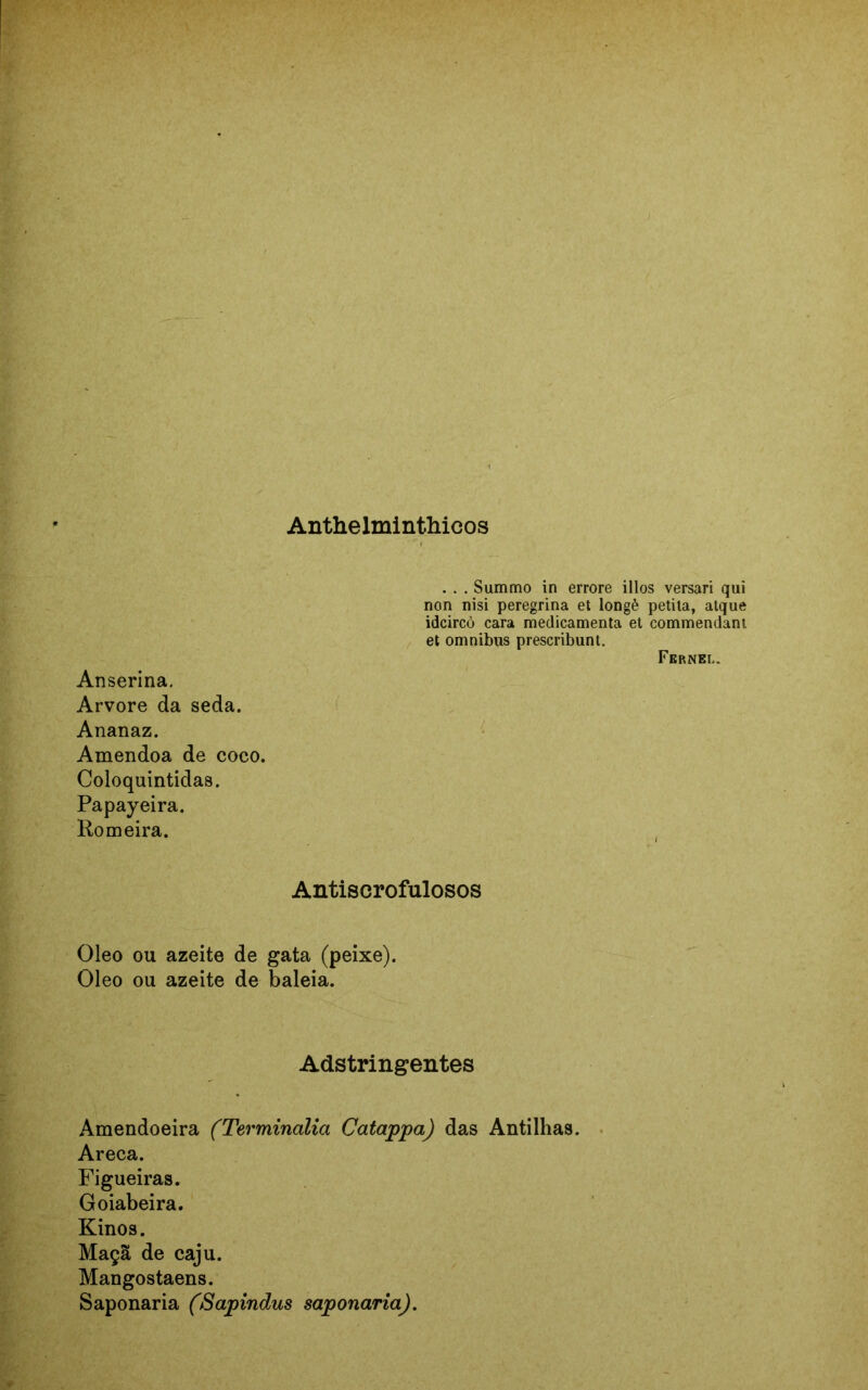 Anthelminthieos . . . Summo in errore illos versari qui non nisi peregrina et longè petila, alque idcircò cara medicamenta et commendant et omnibus prescribunt. Fernel. Anserina. Arvore da seda. Ananaz. Amêndoa de coco. Coloquintidas. Papayeira. Romeira. Antiscrofulosos Oleo ou azeite de gata (peixe). Oleo ou azeite de baleia. Adstringentes Amendoeira (Terminalia Catappa) das Antilhas. Areca. Figueiras. Goiabeira. Kinos. Maçã de caju. Mangostaens. Saponaria (Sapindus saponaria).