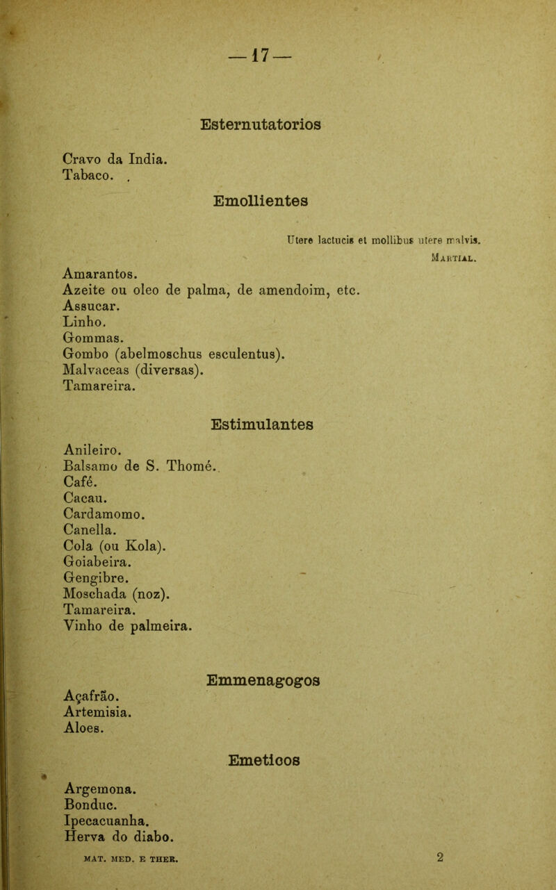 Esterimtatorios Cravo da índia. Tabaco. . Emollientes Utere lactuci» el mollibus utere rralvis. Martml. Amarantos. Azeite ou oleo de palma, de amendoim, etc. Assucar. Linho. Gommas. Gombo (abelmoschus esculentus). Malvaceas (diversas). Tamareira. Estimulantes Anileiro. Balsamo de S. Thomé. Café. Cacau. Cardamomo. Canella. Cola (ou Kola). Goiabeira. Gengibre. Moschada (noz). Tamareira. Vinho de palmeira. Emmenagogos Açafrão. Artemísia. Aloes. Eméticos Argemona. Bonduc. Ipecacuanha. Herva do diabo. MAT. MED. E THER. 2