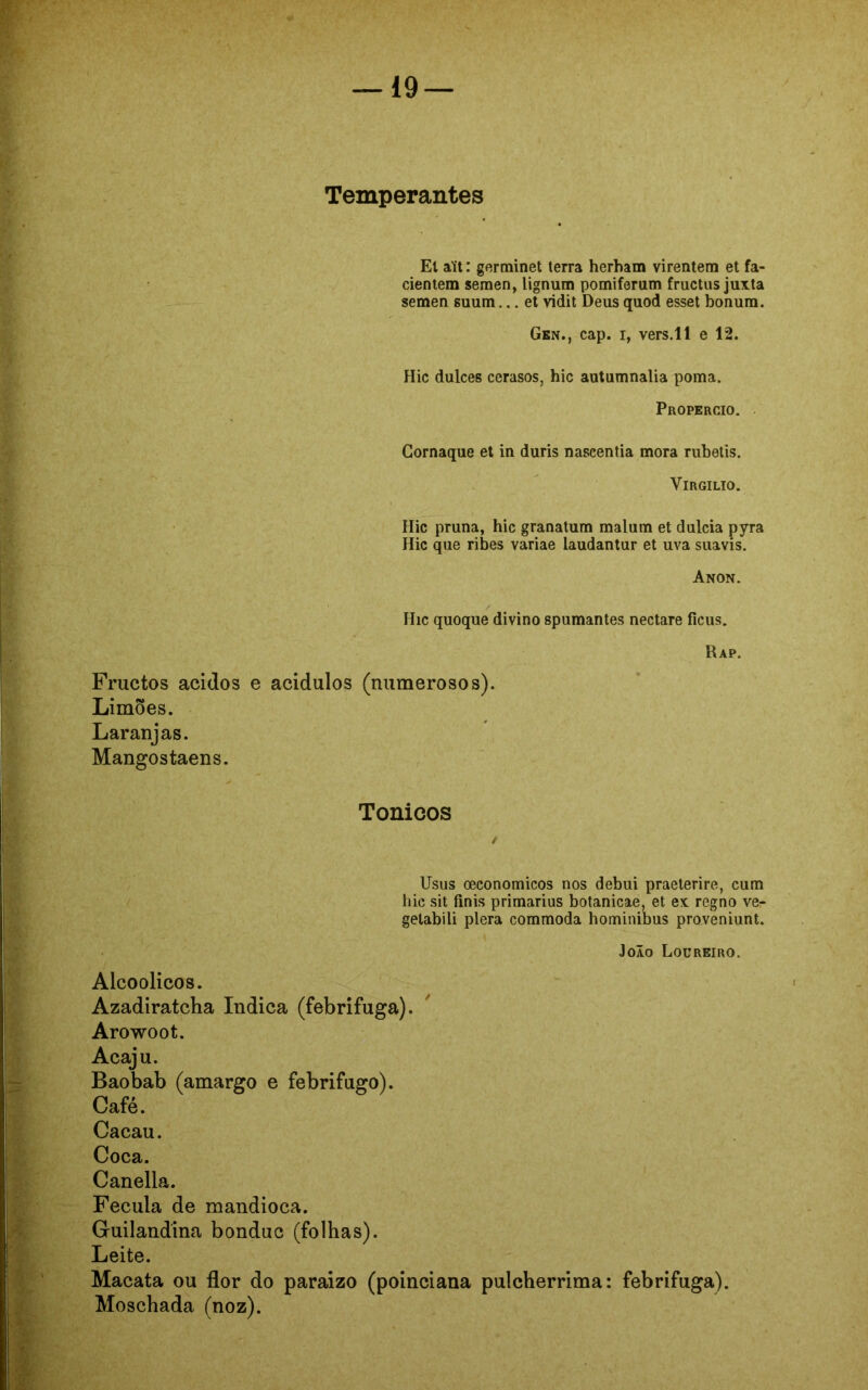 Temperantes El aít: germinet terra herham virentem et fa- cientem semen, lignum pomiferum fructus juxta semen suum... et vidit Deus quod esset bonura. Gen., cap. i, vers.ll e 12. Hic dulces cerasos, hic autumnalia poma. Propercio. Gornaque et in duris nascentia mora rubetis. Virgílio. Hic pruna, hic granatum malum et dulcia pyra Hic que ribes variae laudantur et uva suavis. Anon. Hic quoque divino spumantes nectare ficus. Rap. Fructos ácidos e acidulos (numerosos). Limões. Laranjas. Mangostaens. Tonioos Usus oeconomicos nos debui praeterire, cum hic sit finis primarius botanicae, et ex regno ve- gelabili plera commoda hominibus proveniunt. Joio Locreiro. Alcoolicos. Azadiratcha Indica (febrífuga). Arowoot. Acaju. Baobab (amargo e febrífugo). Café. Cacau. Coca. Canella. Fécula de mandioca. Guilandina bonduc (folhas). Leite. Macata ou flor do paraizo (poinciana pulcherrima: febrífuga). Moschada (noz).