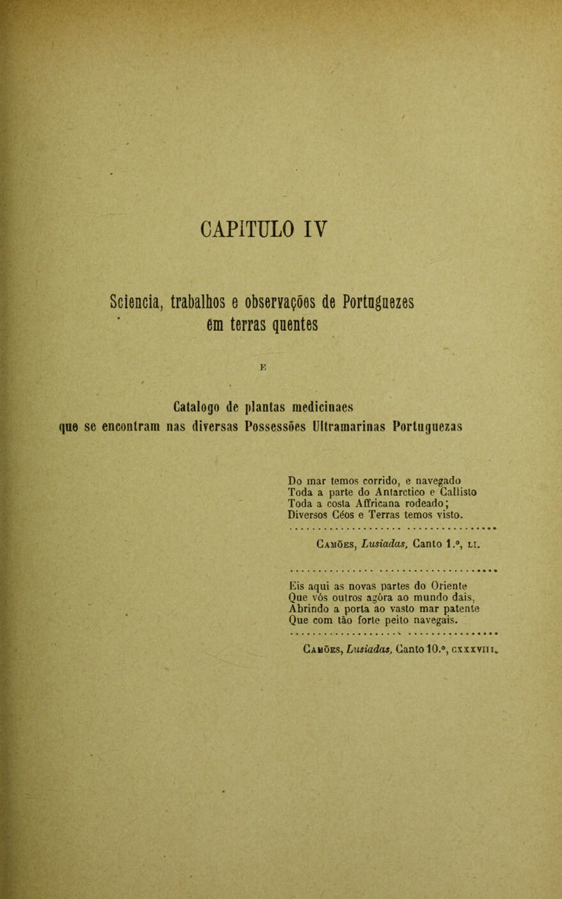 CAPITULO IY Sciencia, trabalhos e observações de Portngaezes em terras qnentes Catalogo de plantas medicinaes que se encontram nas diversas Possessões Ultramarinas Portuguezas Do mar temos corrido, e navegado Toda a parte do Antarctico e Callisto Toda a costa Affricana rodeado; Diversos Géos e Terras temos visto. Camões, Lusíadas, Canto l.°, li. Eis aqui as novas partes do Oriente Que vós outros agóra ao mundo dais, Abrindo a porta ao vasto mar patente Que com tão forte peito navegais. Camões, Lusíadas, Canto 10.°, cxxxvn u