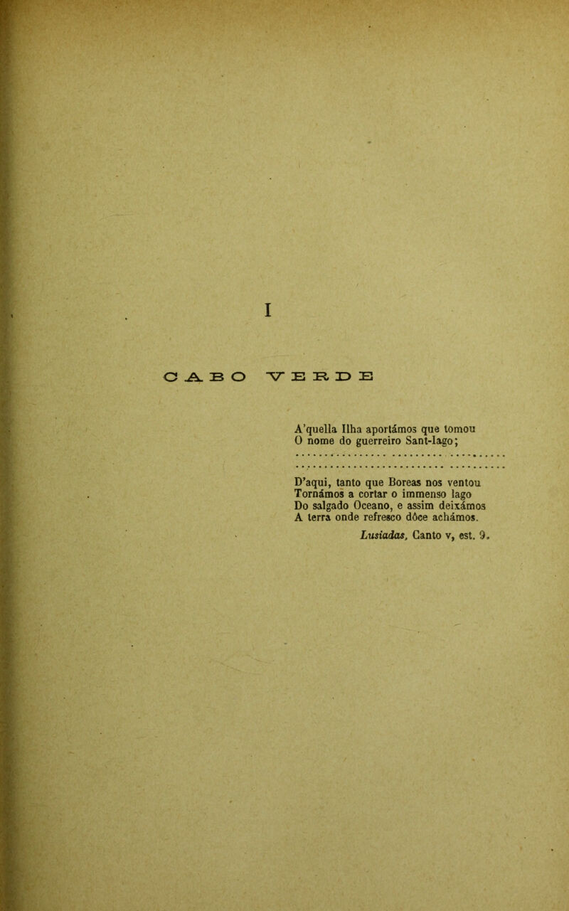 ( O .A. 33 O E ]R, X> E A’quella Ilha aportámos que tomou O nome do guerreiro Sant-Iago; D’aqui, tanto que Boreas nos ventou Tornámos a cortar o immenso lago Do salgado Oceano, e assim deixámos A terra onde refresco dôce achámos.