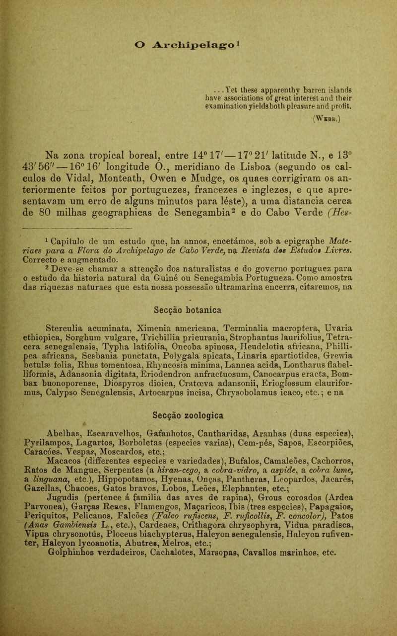 O Archipelago .. .Yet these apparenthy barren islands have associations of great interest and their examination yieldsboth pleasure and profit. (Webb.) Na zona tropical boreal, entre 14° 17'—17° 21' latitude N., e 13° 43'56—16° 16' longitude O., meridiano de Lisboa (segundo os cál- culos de Vidal, Monteath, Owen e Mudge, os quaes corrigiram os an- teriormente feitos por portuguezes, francezes e inglezes, e que apre- sentavam um erro de alguns minutos para léste), a uma distancia cerca de 80 milhas geographicas de Senegambia2 e do Cabo Verde (Hes- 1 Capitulo de um estudo que, ha annos, encetámos, sob a epigraphe Mcite- riaes para a Flora do Archipelago de Cabo Verde, na Revista des Estudo» Livres. Correcto e augmentado. 2 Deve-se chamar a attençâo dos naturalistas e do governo portuguez para o estudo da historia natural da Guiné ou Senegambia Portugueza. Como amostra das riquezas naturaes que esta nossa possessão ultramarina encerra, citaremos, na Secção botanica Sterculia acuminata, Ximenia americana, Terminalia macroptera, Uvaria ethiopica, Sorghum vulgare, Trichillia prieurania, Strophantus laurifolius, Tetra- cera senegalensis, Typha latifolia, Oncoba spinosa, Heudelotia africana, Philli- pea africana, Sesbania punctata, Polygala spicata, Linaria spartiotides, Grewia betulae folia, Rhus tomentosa, Rhyncosia minima, Lannea acida, Lontharus flabel- liformis, Adansonia digitata, Eriodendron anfractuosum, Canocarpus eracta, Bôm- bax buonoporense, Diospyros dioica, Cratoeva adansonii, Erioglossum claurifor- mus, Calypso Senegalensis, Artocarpus incisa, Chrysobolamus icaco, etc.; e na Secção zoologica Abelhas, Escaravelhos, Gafanhotos, Cantharidas, Aranhas (duas especies), Pyrilampos, Lagartos, Borboletas (especies varias), Cem-pés, Sapos, Escorpiões, Caracóes. Vespas, Moscardos, etc.; Macacos (differentes especies e variedades), Búfalos, Camaleões, Cachorros, Ratos de Mangue, Serpentes (a hiran-cego, a cobra-vidro, a áspide, a cobra lume, a linguana, etc.), Hippopotamos, Hyenas, Onças, Pantheras, Leopardos, Jacarés, Gazellas, Chacoes, Gatos bravos, Lobos, Leões, Elephantes, etc.; Jugudis (pertence á familia das aves de rapina), Grous coroados (Ardea Parvonea), Garças Reaes, Flamengos, Maçaricos, íbis (tres especies), Papagaios, Periquitos, Pelicanos, Falcões (Falco rufiscens, F. ruficollis, F. concolor), Patos (Anas Gambiensis L., etc.), Cardeaes, Crithagora chrysophyra, Vidua paradisca, Vipua chrysonotús, Ploceus biachypterus, Halcyon senegalensis, Halcyon rufiven- ter, Halcyon lycoanotis, Abutres, Melros, etc.; Golphinhos verdadeiros, Cachalotes, Marsopas, Cavallos marinhos, etc.