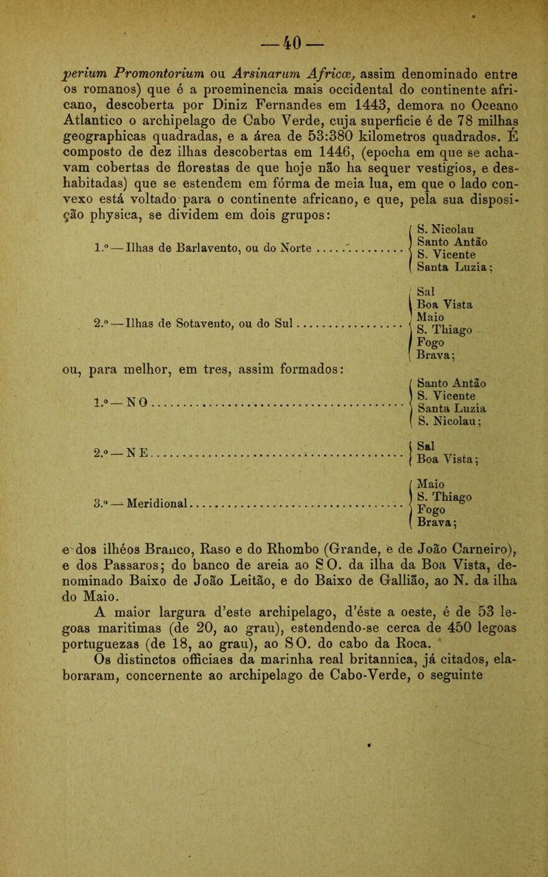 jperium Promontorium ou Arsinarum Africce, assim denominado entre os romanos) que é a proeminência mais Occidental do continente afri- cano, descoberta por Diniz Fernandes em 1443, demora no Oceano Atlântico o archipelago de Cabo Verde, cuja superfície é de 78 milhas geographicas quadradas, e a área de 53:380 kilometros quadrados. É composto de dez ilhas descobertas em 1446, (epocha em que se acha- vam cobertas de florestas de que hoje nao ha sequer vestígios, e des- habitadas) que se estendem em fórma de meia lua, em que o lado con- vexo está voltado para o continente africano, e que, pela sua disposi- ção physica, se dividem em dois grupos: l.° — Ilhas de Barlavento, ou do Norte S. Nicolau Santo Antão S. Vicente Santa Luzia; 2.° — Ilhas de Sotavento, ou do Sul ou, para melhor, em tres, assim formados: l.o—NO Sal Boa Vista IMaio S. Thiago Fogo Brava; ! Santo Antào S. Vicente Santa Luzia , S. Nicolau; 2.0 — NE 3.° — Meridional Sal Boa Vista; Maio S. Thiago Fogo Brava; e dos ilhéos Branco, Raso e do Rhombo (Grande, e de João Carneiro), e dos PaBsaros; do banco de areia ao SO. da ilha da Boa Vista, de- nominado Baixo de João Leitão, e do Baixo de Gallilo, ao N. da ilha do Maio. A maior largura d’este archipelago, d’éste a oeste, é de 53 le- goas marítimas (de 20, ao grau), estendendo-se cerca de 450 legoas portuguezas (de 18, ao grau), ao SO. do cabo da Roca. Os distinctos officiaes da marinha real britannica, já citados, ela- boraram, concernente ao archipelago de Cabo-Verde, o seguinte