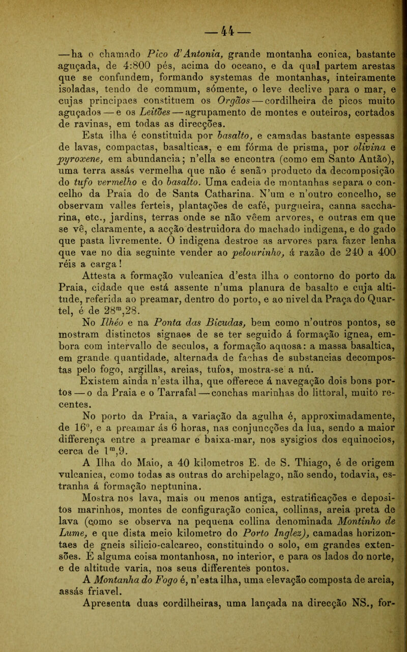 —ha o chamado Pico d'Antonia, grande montanha cônica, bastante aguçada, de 4:800 pés, acima do oceano, e da qual partem arestas que se confundem, formando systemas de montanhas, inteiramente isoladas, tendo de commum, sómente, o leve declive para o mar, e cujas principaes constituem os Órgãos — cordilheira de picos muito aguçados — e os Leitões — agrupamento de montes e outeiros, cortados de ravinas, em todas as direcções. Esta ilha é constituida por basalto, e camadas bastante espessas de lavas, compactas, basalticas, e em fórma de prisma, por olivina e pyroxene, em abundancia; n’ella se encontra (como em Santo Antão), uma terra assás vermelha que não é senão producto da decomposição do tufo vermelho e do basalto. Uma cadeia de montanhas separa o con- celho da Praia do de Santa Catharina. N ura e n’outro concelho, se observam valles ferteis, plantações de café, purgueira, canna saccha- rina, etc., jardins, terras onde se não veem arvores, e outras em que se vê, claramente, a acção destruidora do machado indígena, e do gado que pasta livremente. O indígena destroe as arvores para fazer lenha que vae no dia seguinte vender ao pelourinho, á razão de 240 a 400 réis a carga! Attesta a formação vulcanica d’esta ilha o contorno do porto da Praia, cidade que está assente numa planura de basalto e cuja alti- tude, referida ao preamar, dentro do porto, e ao nivel da Praça do Quar- tel, é de 28ra,28. No Ilhéo e na Ponta das Bicudas, bem como n’outros pontos, se mostram distinctos signaes de se ter seguido á formação ignea, em- bora com intervallo de séculos, a formação aquosa: a massa basaltica, em grande quantidade, alternada de fachas de substancias decompos- tas pelo fogo, argillas, areias, tufo3, mostra-se a nú. Existem ainda n’esta ilha, que offerece á navegação dois bons por- tos— o da Praia e o Tarrafal — conchas marinhas do littoral, muito re- centes. No porto da Praia, a variação da agulha é, approximadamente, de 16°, e a preamar ás 6 horas, nas conjuncções da lua, sendo a maior differença entre a preamar e baixa-mar, nos sysigios dos equinócios, cerca de lra,9. A Ilha do Maio, a 40 kilometros E. de S. Thiago, é de origem vulcanica, como todas as outras do archipelago, não sendo, todavia, es- tranha á formação neptunina. Mostra nos lava, mais ou menos antiga, estratificações e depósi- tos marinhos, montes de configuração cônica, collinas, areia preta de lava (como se observa na pequena collina denominada Montinho de Lume, e que dista meio kilometro do Porto lnglez), camadas horizon- taes de gneis silicio-calcareo, constituindo o solo, em grandes exten- sões. E alguma coisa montanhosa, no interior, e para os lados do norte, e de altitude varia, nos seus differentes pontos. A Montanha do Fogo é, n’esta ilha, uma elevação composta de areia, assás friável. Apresenta duas cordilheiras, uma lançada na direcção NS., for-