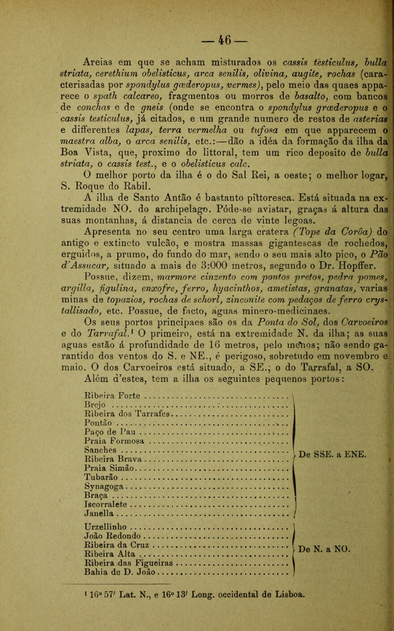 Areias em que se acham misturados os cassis testiculus, bulia striata, cerethium obelisticus, arca senilis, olivina, augite, rochas (cara- cterisadas por spondylus goederopus, vermes), pelo meio das quaes appa- rece o spath calcareo, fragmentos ou morros de basalto, com bancos de conchas e de gneis (onde se encontra o spondylus grcederopus e o cassis testiculus, já citados, e um grande numero de restos de asterias e differentes lapas, terra vermelha ou tufosa em que apparecem o maestra alba, o arca senilis, etc.:—dão a idéa da formação da ilha da Boa Vista, que, proximo do littoral, tem um rico deposito de bulia striata, o cassis test.: e o obelisticus calc. O melhor porto da ilha é o do Sal Rei, a oeste; o melhor logar, S. Roque do Rabil. A ilha de Santo Antão é bastanto pittoresca. Está situada na ex- tremidade NO. do archipelago. Póde-se avistar, graças á altura das suas montanhas, á distancia de cerca de vinte legoas. Apresenta no seu centro uma larga cratera (Tope da Coroa) do antigo e extincto vulcão, e mostra massas gigantescas de rochedos, erguidos, a prumo, do fundo do mar, sendo o seu mais alto pico, o Pão d’ Assucar, situado a mais de 3:000 metros, segundo o Dr. Hopífer. Possue, dizem, mármore cinzento com pontos pretos, pedra pomes, argilla, jigulina, enxofre, ferro, hyacinthos, ametistas, granatas, varias minas de topázios, rochas de schorl, zinconite com pedaços de ferro crys- tallisado, etc. Possue, de facto, aguas minero-medicinaes. Os seus portos principaes são os da Ponta do Sol, dos Carvoeiros e do Tarrafal.1 O primeiro, está na extremidade N. da ilha; as suas aguas estão á profundidade de 16 metros, pelo metios; não sendo ga- rantido dos ventos do S. e NE., é perigoso, sobretudo em novembro e maio. O dos Carvoeiros está situado, a SE.; o do Tarrafal, a SO. Além (Pestes, tem a ilha os seguintes pequenos portos: Ribeira Forte Brejo Ribeira dos Tarrafes. Pontão Paço de Pau Praia Formosa Sanches Ribeira Brava Praia Simao Tubarão Synagoga Braça Iscorralete Janella Urzellinho João Redondo Ribeira da Cruz Ribeira Alta Ribeira das Figueiras Bahia de D. João.... 116° 57' Lat. N., e 16° 13' Long. Occidental de Lisboa. De SSE. a ENE. De N. a NO.