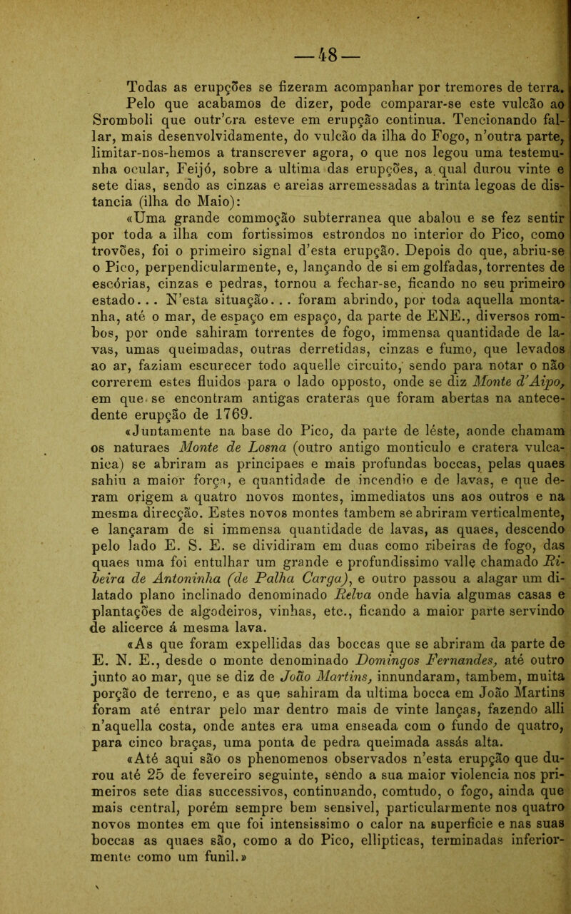 Todas as erupções se fizeram acompanhar por tremores de terra* Pelo que acabamos de dizer, pode comparar-se este vulcão ao Sromboli que outFora esteve em erupção continua. Tencionando fal- lar, mais desenvolvidamente, do vulcão da ilha do Fogo, n’outra parte, limitar-nos-hemos a transcrever agora, o que nos legou uma testemu- nha ocular, Feijó, sobre a ultima das erupções, a qual durou vinte e sete dias, sendo as cinzas e areias arremessadas a trinta legoas de dis- tancia (ilha do Maio): «Uma grande commoção subterrânea que abalou e se fez sentir por toda a ilha com fortissimos estrondos no interior do Pico, como trovões, foi o primeiro signal d’esta erupção. Depois do que, abriu-se o Pico, perpendicularmente, e, lançando de si em golfadas, torrentes de escórias, cinzas e pedras, tornou a fechar-se, ficando no seu primeiro estado.. . N’esta situação. . . foram abrindo, por toda aquella monta- | nha, até o mar, de espaço em espaço, da parte de ENE., diversos rom- bos, por onde sahiram torrentes de fogo, immensa quantidade de la- ; vas, umas queimadas, outras derretidas, cinzas e fumo, que levados ao ar, faziam escurecer todo aquelle circuito,' sendo para notar o não correrem estes fluidos para o lado opposto, onde se diz Monte d’Aipor em que se encontram antigas crateras que foram abertas na antece- j dente erupção de 1769. «JuDtamente na base do Pico, da parte de léste, aonde chamam os naturaes Monte de Losna (outro antigo montículo e cratera vulca- ; nica) se abriram as principaes e mais profundas boccas, pelas quaes sahiu a maior forçn, e quantidade de incêndio e de lavas, e que de- ram origem a quatro novos montes, immediatos uns aos outros e na mesma direcção. Estes novos montes também se abriram verticalmente, e lançaram de si immensa quantidade de lavas, as quaes, descendo pelo lado E. S. E. se dividiram em duas como ribeiras de fogo, das quaes uma foi entulhar um grande e profundissimo valle chamado Ri- beira de Antoninha (de Palha Carga), e outro passou a alagar um di- latado plano inclinado denominado Relva onde havia algumas casas e plantações de algodeiros, vinhas, etc., ficando a maior parte servindo de alicerce á mesma lava. «As que foram expellidas das boccas que se abriram da parte de E. N. E., desde o monte denominado Domingos Fernandes, até outro junto ao mar, que se diz de João Martins, innundaram, também, muita porção de terreno, e as que sahiram da ultima bocca em João Martins foram até entrar pelo mar dentro mais de vinte lanças, fazendo alli n’aquella costa, onde antes era uma enseada com o fundo de quatro, para cinco braças, uma ponta de pedra queimada assás alta. «Até aqui são os phenomenos observados n’esta erupção que du- rou até 25 de fevereiro seguinte, sêndo a sua maior violência nos pri- meiros sete dias successivos, continuando, comtudo, o fogo, ainda que mais central, porém sempre bem sensível, particularmente nos quatro novos montes em que foi intensissimo o calor na superfície e nas suas boccas as quaes são, como a do Pico, ellipticas, terminadas inferior- mente como um funil.»