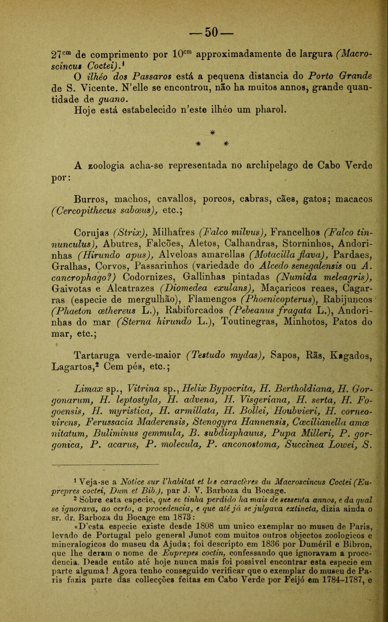 27cm de comprimento por 10cm approximadamente de largura (Macro- scincus Coctei).{ O ilhêo dos Passaros está a pequena distancia do Porto Grande de S. Vicente. N’elle se encontrou, nao ha muitos annos, grande quan- tidade de guano. Hoje está estabelecido n’este ilhéo um pharol. * * * A zoologia acha-se representada no archipelago de Cabo Verde por: Burros, machos, cavallos, porcos, cabras, cães, gatos; macacos (Cercopithecus saboeus), etc.; Corujas (Strix), Milhafres (Falco milvus), Francelhos (Falco tin- nunculus), Abutres, Falcões, Aletos, Calhandras, Storninhos, Andori- nhas (Hirundo apus), Alveloas amarellas (Motacilla fiava), Pardaes, Gralhas, Corvos, Passarinhos (variedade do Alcedo senegalensis ou A. cancrophagof) Codornízes, Gallinhas pintadas (Numida meleagris). Gaivotas e Alcatrazes (Diomedea exulans). Maçaricos reaes, Cagar- ras (especie de mergulhão), Flamengos (Phoenicopterus), Rabijurçcos (Phaeton oethereus L.), Rabiforcados (Pebeanus fragata L.), Andori- nhas do mar (Sterna hirundo L.), Toutinegras, Minhotos, Patos do mar, etc.; Tartaruga verde-maior (Testudo mydas), Sapos, Rãs, Kagados, Lagartos,1 2 Cem pés, etc.; Limax sp., Vitrina sp., Helix Bypocrita, H. Bertholdiana, H. Gor- gonarum, H. leptostyla, H. advena, H. Visgeriana, H. serta, H. Fo- goensis, H. myristica, H. armillata, H. Bollei, Houbvieri, H. corneo- virens, Ferussacia Maderensis, Stenogyra Hannensis, Ccecilianella amoe nitatum, Buliminus gemmula, B. subdiaphauus, Pupa Milleri, P. gor- gonica, P. acarus, P. molécula, P. anconostoma, Succinea Lowei, S. 1 Veja-se a Notice sur Vliabitat et Us caracteres du Macroscincus Coctei (Eu~ prepres coctei, Dum et Bib.J, par J. V. Barboza du Bocage. 2 Sobre esta especie, que se tinha perdido ha mais de sessenta annos, e da qual se ignorava, ao certo, a procedência, e que até já se julgava extincta, dizia ainda o sr. dr. Barboza du Bocage em 1873: «D’csta especie existe desde 1808 um unico exemplar no museu de Paris, levado de Portugal pelo general Junot com muitos outros objcctos zoologicos e mineralógicos do museu da Ajuda; foi descripto em 1836 por Duméril e Bibron, que lbe deram o nome de Euprepes coctin, confessando que ignoravam a proce- dência. Desde então até hoje nunca mais foi possivel encontrar esta especie em parte alguma! Agora tenho conseguido verificar que o exemplar do museu de Pa- ris fazia parte das collecçõe» feitas em Cabo Verde por Feijó em 1784-1787, e