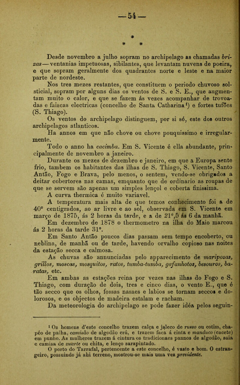 * * * Desde novembro a julho sopram no archipelago as chamadas bri- zas—ventanias impetuosas, sibilantes, que levantam nuvens de poeira, e que sopram geralmente dos quadrantes norte e leste e na maior parte de nordeste. Nos tres mezes restantes, que constituem o periodo chuvoso sol- sticial, sopram por alguns dias os ventos de 8. e S. E., que augmen- tam muito o calor, e que se fazem ás vezes acompanhar de trovoa- das e faiscas eléctricas (concelho de Santa Catharina1 * * 4) e fortes tufões (S. Thiago). Os ventos do archipelago distinguem, por si só, este dos outros archipelagos atlânticos. Ha annos em que nao chove ou chove pouquíssimo e irregular- mente. Todo o anno ha cacimba. Em S. Vicente é ella abundante, prin- cipalmente de novembro a janeiro. Durante os mezes de dezembro e janeiro, em que a Europa sente frio, também os habitantes das ilhas de S. Thiago, S. Vicente, Santo Antao, Fogo e Brava, pelo menos, o sentem, vendo-se obrigados a deitar cobertores nas camas, emquanto que de ordinário as roupas de que se servem são apenas um simples lençol e coberta finíssima. A curva thermica é muito variavel. A temperatura mais alta de que temos conhecimento foi a de 40° centígrados, ao ar livre e ao sol, observada em S. Vicente em março de 1875, ás 2 horas da tarde, e a de 21°,5 ás 6 da manhã. Em dezembro de 1878 o thermometro na ilha do Maio marcou ás 2 horas da tarde 31°. Em Santo Antao poucos dias passam sem tempo encoberto, ou neblina, de manha ou de tarde, havendo orvalho copioso nas noites da estação secca e calmosa. As chuvas são annunciadas pelo apparecimento de mariposas, grillos, moscas, mosquitos, ratos, tumba-tumba, gafanhotos, besouros, ba- ratas, etc. Em ambas as estações reina por vezes nas ilhas do Fogo e S. Thiago, com duração de dois, tres e cinco dias, o vento E., que é tão secco que os olhos, fossas nasaes e lábios se tornam seccos e do- lorosos, e os objectos de madeira estalam e racham. Da meteorologia do archipelago se pode fazer idéa pelos seguin- 1 Os homens cfeste concelho trazem calça e jaleco de russo ou cotim, cha- péo de palha, camisão de algodão crú, e trazem faca á cinta e manduco (cacete) em punho. As mulheres trazem á cintura os tradicionaes pannos de algodão, saia e camisa de zuarte ou chita, e lenço sarapintado. O porto do Tarrafal, pertencente a este concelho, é vasto e bom. 0 estran- geiro, possuindo já ahi terreno, mostrou-se mais uma vez previdente.