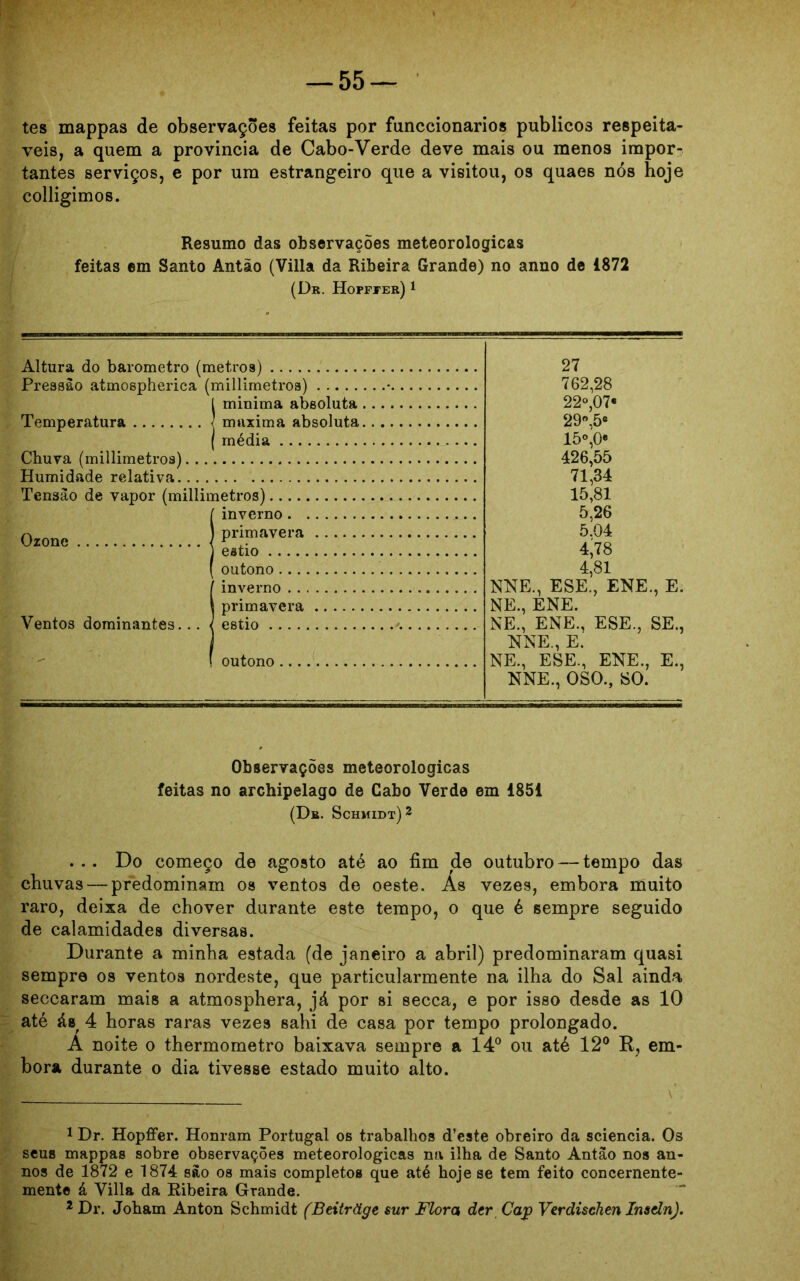 tes mappas de observações feitas por funccionarios públicos respeitá- veis, a quem a provincia de Cabo-Verde deve mais ou menos impor- tantes serviços, e por um estrangeiro que a visitou, os quaes nós hoje colligimos. Resumo das observações meteorológicas feitas em Santo Antão (Villa da Ribeira Grande) no anno de 1872 (Dr. Hofffer) 1 Altura do barometro (metros) Pressão atmospherica (millimetros) tminima absoluta rmixima absoluta média Chuva (millimetroa) Humidade relativa Tensão de vapor (millimetros) Ozone Ventos dominantes... ! inverno. primavera estio outono I inverno . . primavera estio outono ... 27 762,28 22°,07« 29°,5e 15°,0e 426,55 71,34 15,81 5,26 5.04 4*78 4,81 NNE., ESE., ENE., E. NE., ENE. NE., ENE., ESE., SE., NNE., E. NE., ESE., ENE., E., NNE., OSO., SO. Observações meteorológicas feitas no archipelago de Cabo Verde em 1851 (Db. Schmidt) 2 ... Do começo de agosto até ao fim de outubro — tempo das chuvas — predominam os ventos de oeste. As vezes, embora muito raro, deixa de chover durante este tempo, o que é sempre seguido de calamidades diversas. Durante a minha estada (de janeiro a abril) predominaram quasi sempre os ventos nordeste, que particularmente na ilha do Sal ainda seccaram mais a atmosphera, já por si secca, e por isso desde as 10 até ás 4 horas raras vezes sahi de casa por tempo prolongado. Á noite o thermometro baixava sempre a 14° ou até 12° R, em- bora durante o dia tivesse estado muito alto. 1 Dr. Hopffer. Honram Portugal os trabalhos d’este obreiro da sciencia. Os seus mappas sobre observações meteorológicas na ilha de Santo Antão nos an- nos de 1872 e 1874 são os mais completos que até hoje se tem feito concernente- mente á Villa da Ribeira Grande. 2 Dr. Joham Anton Schmidt (Beitràge sur Flora der Cap Verdischen Insdn).