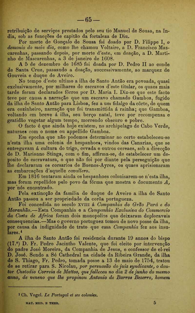 — 65 — retribuição de serviços prestados pelo seu tio Manuel de Sousa, na ín- dia, sob as funcções de capitão da fortaleza de Diu. Por morte de Gonçalo de Sousa foi doado por D. Filippe I, o demonio do meia dia, como lhe chamou Voltaire, a D. Francisco Mas- carenhas, passando depois, por morte d’este, em doação, a D. Marti- nho de Mascarenbas, a 3 de janeiro de 1608. A 5 de dezembro de 1685 foi doada por D. Pedro II ao conde de Santa Cruz, passando a doação, successivamente, ao marquez de Gouveia e duque de Aveiro. No tempo d’este ultimo a ilha de Santo Antão era povoada, quasi exclusivamente, por milhares de escravos d’este titular, os quaes mais tarde foram declarados forros por D. Maria I. Diz-se que este facto teve por causa a narração que um escravo chamado Gamboa, fugido da ilha de Santo Antão para Lisboa, fez a um fidalgo da corte, de quem era cozinheiro, narração que foi transmittida á rainha; que Gamboa, voltando em breve á ilha, seu berço natal, teve por recompensa e gratidão vegetar algum tempo, morrendo obscuro e pobre. O facto é que ainda hoje existem, no arehipelago de Cabo Verde, naturaes com o nome ou appellido Gamboa. Era epocha que não podemos determinar ao certo estabeleceu-se n’esta ilha uma colonia de hespanhoes, vindos das Canarias, que se entregavam á cultura do trigo, cevada e outros cereaes, sob a direcção de D. Marianno Stinga, com o fim, afíirma-se, de estabelecer um de- posito de escravatura, o que não foi por diante pela perseguição que lhe declararam os corsários de Buenos-Ayres, os quaes aprisionaram as embarcações d’aquel!e cavallero. Em 1816 tentaram ainda os hespanhoes colonisarem-se n’esta ilha, mas foram repellidos pelo povo da fórma que mostra o documento A, por nós encontrado. Pela extincção da familia do duque de Aveiro a ilha de Santo Antão passou a ser propriedade da coroa portugueza. Foi concedida no século XVIII á Companhia do Grão Pará e do Maranhão.—Esta Companhia e a Companhia Exclusiva do Commercio da Costa de África foram dois monopolios que deixaram deploráveis consequências.—Mas o governo portuguez tomou de novo posse da ilha, por causa da indignidade de trato que essa Companhia fez aos insu- lares.4 A ilha de Santo Antão foi residência durante 19 annos do bispo (17.°) D. Fr. Pedro Jacintho Valente, que foi eleito por intervenção do padre José Moreira, da Companhia de Jesus, e confessor de el-rei D. José. Sendo a Sé Cathedral na cidade da Ribeira Grande, da ilha de S. Thiago, Fr. Pedro, tomada posse a 13 de maio de 1754, tratou de se retirar para S. Nicolau, por persuasão do juiz syndicante, o dou- tor Custodio Correia de Mattos, quefalleceu no dia 2 de junho do mesmo annOy de veneno que lhe propinou Antonio de Barros Bezerro, homem 1 Ch. Vogei. Le Portugal et ses colonies.