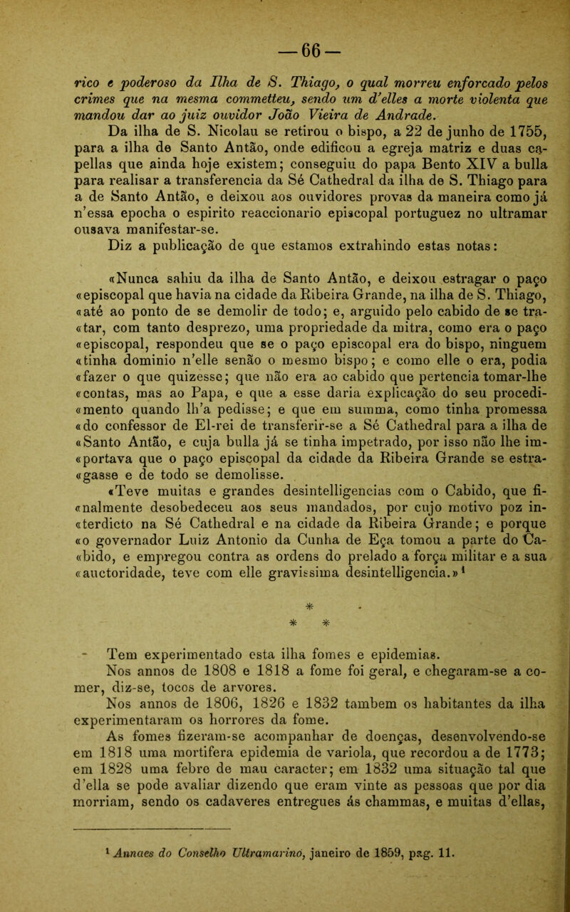 -66- rico c poderoso da Ilha de S. Thiago, o qual morreu enforcado pelos crimes que na mesma commetteu, sendo um d'elles a morte violenta que mandou dar ao juiz ouvidor João Vieira de Andrade. Da ilha de S. Nicolau se retirou o bispo, a 22 de junho de 1755, para a ilha de Santo Antão, onde edificou a egreja matriz e duas ca- pellas que ainda hoje existem; conseguiu do papa Bento XIV a bulia para realisar a transferencia da Sé Cathedral da ilha de S. Thiago para a de Santo Antão, e deixou aos ouvidores provas da maneira como já n’essa epocha o espirito reaccionario episcopal portuguez no ultramar ousava manifestar-se. Diz a publicação de que estamos extrahindo estas notas: a Nunca sahiu da ilha de Santo Antao, e deixou estragar o paço «episcopal que havia na cidade da Ribeira Grande, na ilha de S. Thiago, «até ao ponto de se demolir de todo; e, arguido pelo cabido de se tra- «tar, com tanto desprezo, uma propriedade da mitra, como era o paço «episcopal, respondeu que se o paço episcopal era do bispo, ninguém «tinha dominio n*elle senão o mesmo bispo; e como elle o era, podia «fazer o que quizesse; que não era ao cabido que pertencia tomar-lhe «contas, mas ao Papa, e que a esse daria explicação do seu procedi- «mento quando ll^a pedisse; e que em summa, como tinha promessa «do confessor de El-rei de transferir-se a Sé Cathedral para a ilha de «Santo Antao, e cuja bulia já se tinha impetrado, por isso não lhe im- «portava que o paço episcopal da cidade da Ribeira Grande se estra- «gasse e de todo se demolisse. «Teve muitas e grandes desintelligencias com o Cabido, que fi- «nalmente desobedeceu aos seus mandados, por cujo motivo poz in- «terdicto na Sé Cathedral e na cidade da Ribeira Grande; e porque «o governador Luiz Antonio da Cunha de Eça tomou a parte do Ca- «bido, e empregou contra as ordens do prelado a força militar e a sua «auctoridade, teve com elle gravissima desintelligencia.»1 * * * Tem experimentado esta ilha fomes e epidemias. Nos annos de 1808 e 1818 a fome foi geral, e chegaram-se a co- mer, diz-se, tocos de arvores. Nos annos de 1806, 1826 e 1832 também os habitantes da ilha experimentaram os horrores da fome. As fomes fizeram-se acompanhar de doenças, desenvolvendo-se em 1818 uma mortifera epidemia de variola, que recordou a de 1773; em 1828 uma febre de mau caracter; em 1832 uma situação tal que d’ella se pode avaliar dizendo que eram vinte as pessoas que por dia morriam, sendo os cadaveres entregues ás chammas, e muitas delias,