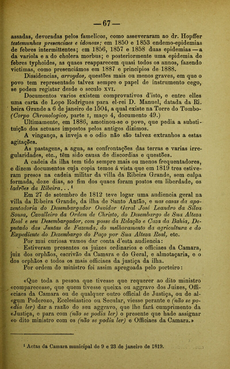 assadas, devoradas pelos famélicos, como asseveraram ao dr. Hopffer testemunhas presenciaes e idóneas; em 1850 e 1853 endemo-epidemias de febres intermittentes; em 1856, 1857 e 1858 duas epidemias—a da varíola e a do cholera morbus; e posteriormente uma epidemia de febres typhoides, as quaes reapparecem quasi todos os annos, fazendo victimas, como presenciámos em 1887 e princípios de 1888. Dissidências, arroydos, questões mais ou menos graves, em que o povo tem representado talvez sempre o papel de instrumento cego, se podem registar desde o século xvi. Documentos vários existem comprovativos d’isto, e entre elles uma carta de Lopo Rodrigues para el-rei D. Manuel, datada da Ri. beira Grande a 6 de janeiro de 1504, a qual existe na Torre do Tombo- (Corpo Chronologico, parte i, maço 4, documento 49.) Ultimamente, em 1886, amotinou-se o povo, que pedia a substi- tuição dos actuaes impostos pelos antigos dizimos. A vingança, a inveja e o odio não são talvez extranhos a estas agitações. As pastagens, a agua, as confrontações das terras e varias irre- gularidades, etc., têm sido causa de discórdias e questões. A cadeia da ilha tem tido sempre mais ou menos frequentadores, e dizem documentos cuja copia temos á vista que em 1819 tres estive- ram presos na cadeia militar da villa da Ribeira Grande, sem culpa formada, doze dias, ao fim dos quaes foram postos em liberdade, os ladroes da Ribeira.. . 1 Em 27 de setembro de 1812 teve logar uma audiência geral na villa da Ribeira Grande, da ilha de Santo Antao, e nas casas da apo- zentadoria do Desembargador Ouvidor Geral José Leandro da Silva Sousa, Cavalleiro da Ordem de Christo, do Desembargo de Sua Alteza Real e seu Desembargador, com posse da Relação e Caza da Bahia, De- putado das Juntas de Fazenda, do melhoramento da agricultura e do Expediente do Dezembargo do Paço por Sua Alteza Real, etc. Por mui curiosa vamos dar conta d’esta audiência: • Estiveram presentes os juizes ordinários e officiaes da Camara, juiz dos orphaos, escrivão da Camara e do Geral, e almotaçaria, e o dos orphãos e todos os mais officiaes da justiça da ilha. Por ordem do ministro foi assim apregoada pelo porteiro: «Que toda a pessoa que tivesse que requerer ao dito ministro «comparecesse, que quem tivesse queixa ou aggravo dos Juizes, Offi- «ciaes da Camara ou de qualquer outro official de Justiça, ou de al- «gum Poderozo, Ecclesiastico ou Secular, viesse perante e (não se po- adia ler) dar a razão do seu aggravo, que lhe fará cumprimento da «Justiça, e para com (não se podia ler) o presente que hade assignar «o dito ministro com os (não se podia ler) e Officiaes da Camara.»