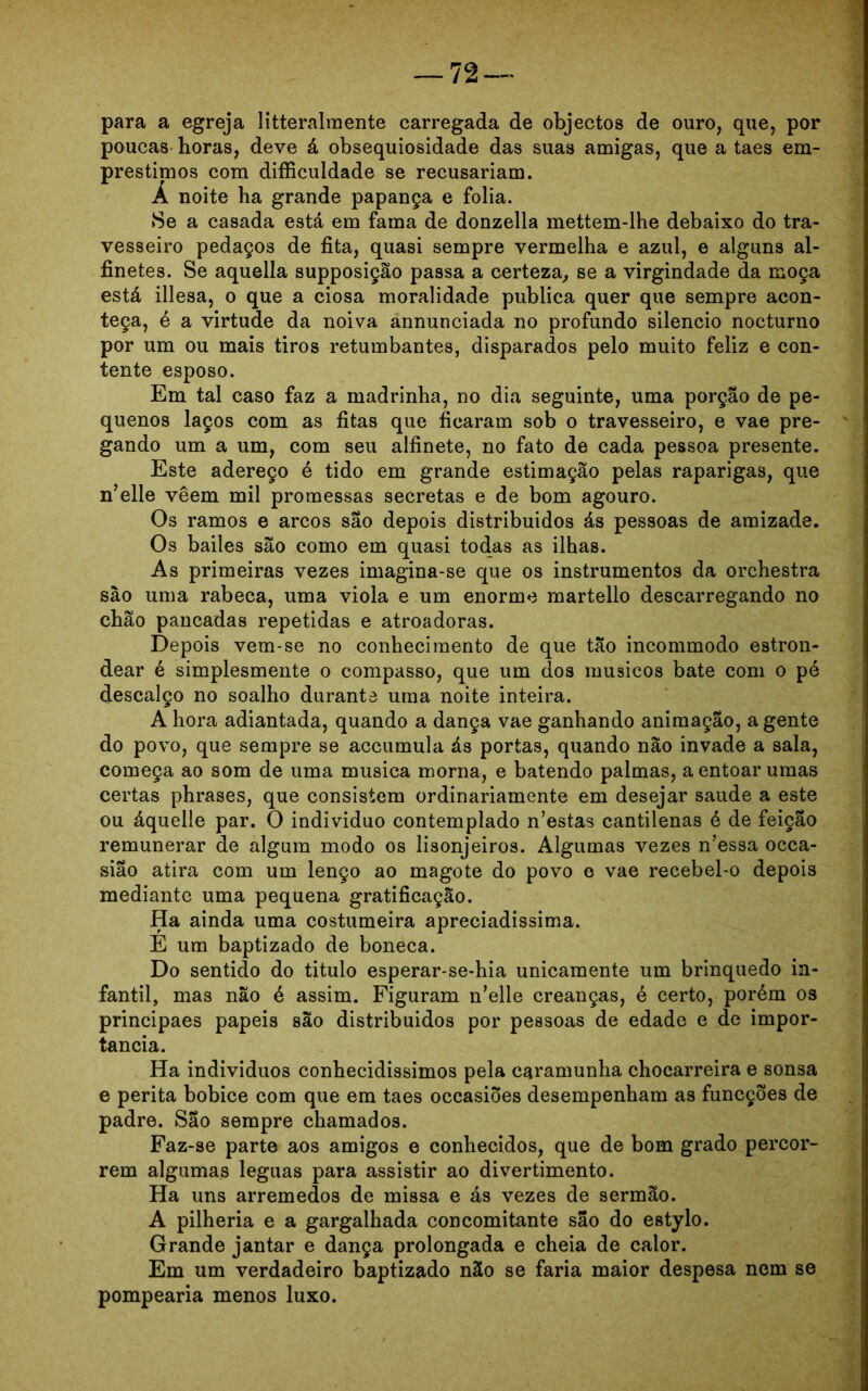 para a egreja litteralmente carregada de objectos de ouro, que, por poucas horas, deve á obsequiosidade das suas amigas, que a taes em- préstimos com difficuldade se recusariam. Á noite ha grande papança e folia. ►Se a casada está em fama de donzella mettem-lhe debaixo do tra- vesseiro pedaços de fita, quasi sempre vermelha e azul, e alguns al- finetes. Se aquella supposição passa a certeza, se a virgindade da moça está illesa, o que a ciosa moralidade publica quer que sempre acon- teça, é a virtude da noiva annunciada no profundo silencio nocturno por um ou mais tiros retumbantes, disparados pelo muito feliz e con- tente esposo. Em tal caso faz a madrinha, no dia seguinte, uma porção de pe- quenos laços com as fitas que ficaram sob o travesseiro, e vae pre- gando um a um, com seu alfinete, no fato de cada pessoa presente. Este adereço é tido em grande estimação pelas raparigas, que n’elle veem mil promessas secretas e de bom agouro. Os ramos e arcos são depois distribuídos ás pessoas de amizade. Os bailes são como em quasi todas as ilhas. As primeiras vezes imagina-se que os instrumentos da orchestra são uma rabeca, uma viola e um enorme martello descarregando no chão pancadas repetidas e atroadoras. Depois vem-se no conhecimento de que tão incommodo estron- dear é simplesmente o compasso, que um dos músicos bate com o pé descalço no soalho durante uma noite inteira. A hora adiantada, quando a dança vae ganhando animação, agente do povo, que sempre se accumula ás portas, quando não invade a sala, começa ao som de uma musica morna, e batendo palmas, a entoar umas certas phrases, que consistem ordinariamente em desejar saude a este ou áquelle par. O indivíduo contemplado n’estas cantilenas é de feição remunerar de algum modo os lisonjeiros. Algumas vezes n’essa occa- sião atira com um lenço ao magote do povo e vae recebel-o depois mediante uma pequena gratificação. Ha ainda uma costumeira apreciadíssima. E um baptizado de boneca. Do sentido do titulo esperar-se-hia unicamente um brinquedo in- fantil, mas não é assim. Figuram n’elle creanças, é certo, porém os principaes papeis são distribuídos por pessoas de edade e de impor- tância. Ha indivíduos conhecidissimos pela caramunha chocarreira e sonsa e perita bobice com que em taes occasiões desempenham as funcções de padre. São sempre chamados. Faz-se parte aos amigos e conhecidos, que de bom grado percor- rem algumas léguas para assistir ao divertimento. Ha uns arremedos de missa e ás vezes de sermão. A pilhéria e a gargalhada concomitante são do estylo. Grande jantar e dança prolongada e cheia de calor. Em um verdadeiro baptizado não se faria maior despesa nem se pompearia menos luxo.