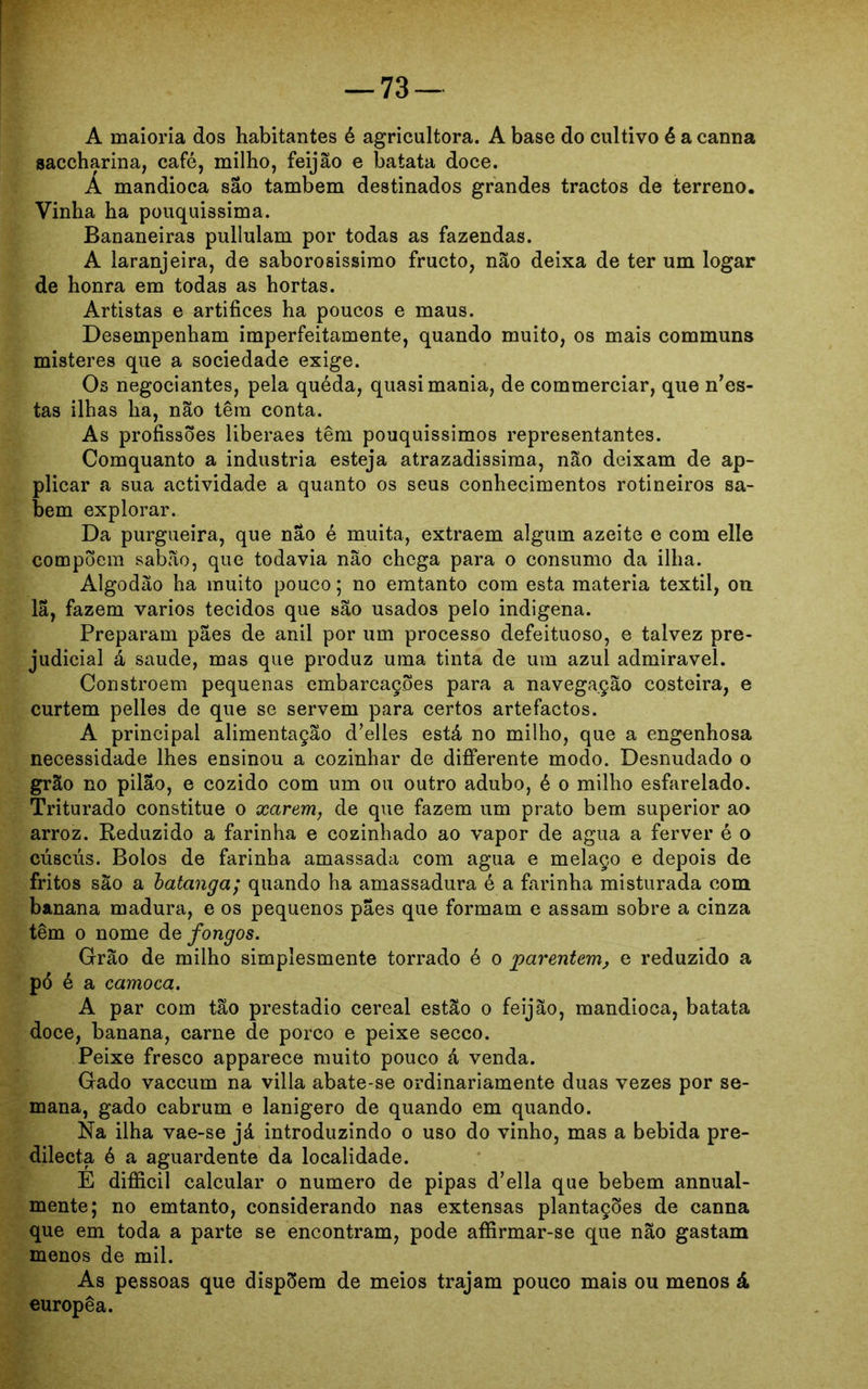 A maioria dos habitantes é agricultora. A base do cultivo é a canna saccharina, café, milho, feijão e batata doce. A mandioca são também destinados grandes tractos de terreno. Vinha ba pouquissima. Bananeiras pullulam por todas as fazendas. A laranjeira, de saborosíssimo fructo, não deixa de ter um logar de honra em todas as hortas. Artistas e artifices ha poucos e maus. Desempenham imperfeitamente, quando muito, os mais communs misteres que a sociedade exige. Os negociantes, pela quéda, quasi mania, de commerciar, que nes- tas ilhas ha, não têm conta. As profissões liberaes têm pouquíssimos representantes. Comquanto a industria esteja atrazadissima, não deixam de ap- plicar a sua actividade a quanto os seus conhecimentos rotineiros sa- bem explorar. Da purgueira, que não é muita, extraem algum azeite e com elle compõem sabão, que todavia não chega para o consumo da ilha. Algodão ha muito pouco; no emtanto com esta matéria têxtil, on la, fazem vários tecidos que são usados pelo indigena. Preparam pães de anil por um processo defeituoso, e talvez pre- judicial á saude, mas que produz uma tinta de um azul admiravel. Constroem pequenas embarcações para a navegação costeira, e curtem pelles de que se servem para certos artefactos. A principal alimentação d’elles está no milho, que a engenhosa necessidade lhes ensinou a cozinhar de differente modo. Desnudado o grão no pilão, e cozido com um ou outro adubo, é o milho esfarelado. Triturado constitue o xarem, de que fazem um prato bem superior ao arroz. Reduzido a farinha e cozinhado ao vapor de agua a ferver é o cúscús. Bolos de farinha amassada com agua e melaço e depois de fritos são a batanga; quando ha amassadura é a farinha misturada com banana madura, e os pequenos pães que formam e assam sobre a cinza têm o nome de fongos. Grão de milho simplesmente torrado é o parentem, e reduzido a pó é a camoca. A par com tão prestadio cereal estão o feijão, mandioca, batata doce, banana, carne de porco e peixe secco. Peixe fresco apparece muito pouco á venda. Gado vaccum na villa abate-se ordinariamente duas vezes por se- mana, gado cabrum e lanígero de quando em quando. Na ilha vae-se já introduzindo o uso do vinho, mas a bebida pre- dilecta ó a aguardente da localidade. E difficil calcular o numero de pipas d’ella que bebem annual- mente; no emtanto, considerando nas extensas plantações de canna que em toda a parte se encontram, pode afíirmar-se que não gastam menos de mil. As pessoas que dispõem de meios trajam pouco mais ou menos á europêa.
