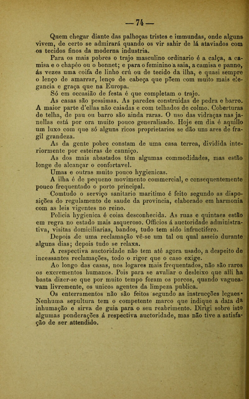 Quem chegar diante das palhoças tristes e immundas, onde alguns vivem, de certo se admirará quando os vir sahir de lá ataviados com os tecidos finos da moderna industria. Para os mais pobres o trajo masculino ordinário é a calça, a ca- misa e o chapéo ou o bonnet; e para o feminino a saia, a camisa e panno, ás vezes uma coifa de linho cm ou de tecido da ilha, e quasi sempre o lenço de amarrar, lenço de cabeça que põem com muito mais ele- gância e graça que na Europa. Só em occasião de festa é que completam o trajo. As casas são péssimas. As paredes construidas de pedra e barro. A maior parte delias não caiadas e com telhados de colmo. Coberturas de telha, de pau ou barro são ainda raras. O uso das vidraças nas ja- nellas está por ora muito pouco generalisado. Hoje em dia é aquillo um luxo com que só alguns ricos proprietários se dão uns ares de frá- gil grandeza. As da gente pobre constam de uma casa terrea, dividida inte- riormente por esteiras de canniço. As dos mais abastados têm algumas comraodidades, mas estão longe de alcançar o confortável. Umas e outras muito pouco hygienicas. A ilha é de pequeno movimento commercial, e consequentemente pouco frequentado o porto principal. Comtudo o serviço sanitario maritimo é feito segundo as dispo- sições do regulamento de saude da província, elaborado em harmonia com as leis vigentes no reino. Policia hygienica é coisa desconhecida. As ruas e quintaes estão em regra no estado mais asqueroso. Ofíicios á auctoridade administra- tiva, visitas domiciliarias, bandos, tudo tem sido infructifero. Depois -de uma reclamação vê-se um tal ou qual asseio durante alguns dias; depois tudo se relaxa. A respectiva auctoridade não tem até agora usado, a despeito de incessantes reclamações, todo o rigor que o caso exige. Ao longo das casas, nos logares mais frequentados, não são raros os excrementos humanos. Pois para se avaliar o desleixo que alli ha basta dizer-se que por muito tempo foram os porcos, quando vaguea- vam livremente, os únicos agentes da limpeza publica. Os enterramentos não são feitos segundo as instrucções legaes* Nenhuma sepultura tem o competente marco que indique a data da inhumação e sirva de guia para o seu reabrimento. Dirigi sobre isto algumas ponderações á respectiva auctoridade, mas não tive a satisfa- ção de ser attendido.