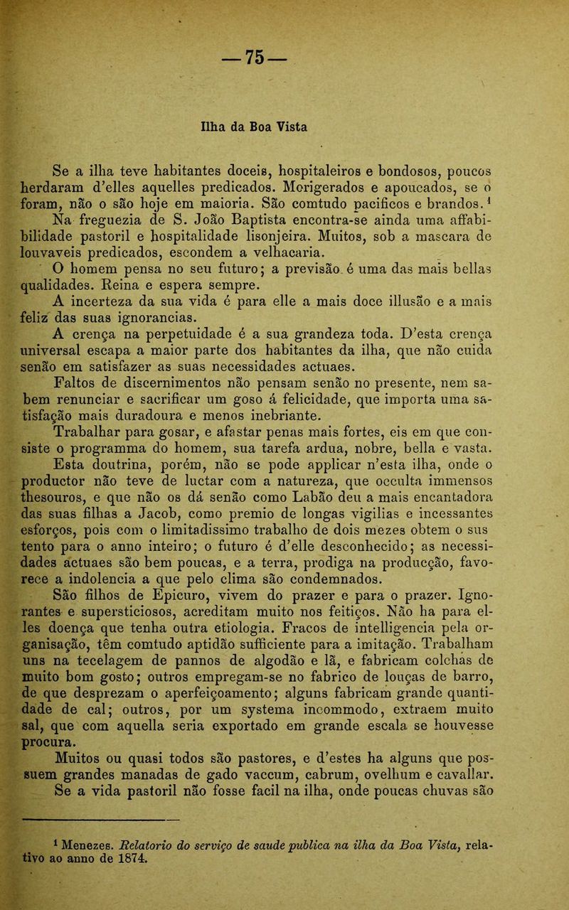 Ilha da Boa Vista Se a ilha teve habitantes dóceis, hospitaleiros e bondosos, poucos herdaram d’elles aquelles predicados. Morigerados e apoucados, se o foram, não o são hoje em maioria. São comtudo pacíficos e brandos.1 Na freguezia de S. João Baptista encontra-se ainda uma affabi- bilidade pastoril e hospitalidade lisonjeira. Muitos, sob a mascara de louváveis predicados, escondem a velhacaria. O homem pensa no seu futuro; a previsão é uma das mais bellas qualidades. Reina e espera sempre. A incerteza da sua vida é para elle a mais doce illusao e a mais feliz das suas ignorâncias. A crença na perpetuidade é a sua grandeza toda. D’esta crença universal escapa a maior parte dos habitantes da ilha, que não cuida senão em satisfazer as suas necessidades actuaes. Faltos de discernimentos não pensam senão no presente, nem sa- bem renunciar e sacrificar um goso á felicidade, que importa uma sa- tisfação mais duradoura e menos inebriante. Trabalhar para gosar, e afastar penas mais fortes, eis em que con- siste o programma do homem, sua tarefa ardua, nobre, bella e vasta. Esta doutrina, porém, não se pode applicar n’esta ilha, onde o productor não teve de luctar com a natureza, que occulta immensos thesouros, e que não os dá senão como Labão deu a mais encantadora das suas filhas a Jacob, como prêmio de longas vigilias e incessantes esforços, pois com o limitadíssimo trabalho de dois mezes obtem o sus tento para o anno inteiro; o futuro é d’elle desconhecido; as necessi- dades actuaes são bem poucas, e a terra, pródiga na producção, favo- rece a indolência a que pelo clima são condemnados. São filhos de Epicuro, vivem do prazer e para o prazer. Igno- rantes e supersticiosos, acreditam muito nos feitiços. Não ha para el- les doença que tenha outra etiologia. Fracos de intelligencia pela or- ganisação, têm comtudo aptidão sufficiente para a imitação. Trabalham uns na tecelagem de pannos de algodão e lã, e fabricam colchas de muito bom gosto; outros empregam-se no fabrico de louças de barro, de que desprezam o aperfeiçoamento; alguns fabricam grande quanti- dade de cal; outros, por um systema incommodo, extraem muito sal, que com aquella seria exportado em grande escala se houvesse procura. Muitos ou quasi todos são pastores, e d’estes ha alguns que pos- suem grandes manadas de gado vaccum, cabrum, ovelhum e cavallar. Se a vida pastoril nao fosse facil na ilha, onde poucas chuvas são 1 Menezes. Rdatorio do serviço de saude publica na ilha da Boa Vista, rela- tivo ao anno de 1874.