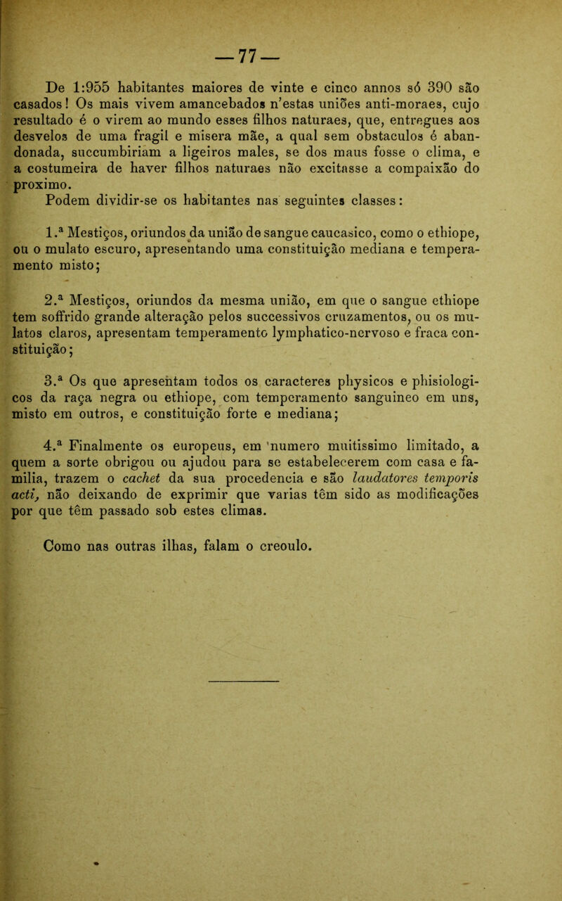 De 1:955 habitantes maiores de vinte e cinco annos só 390 são casados! Os mais vivem amancebados nestas uniões anti-moraes, cujo resultado é o virem ao mundo esses filhos naturaes, que, entregues aos desvelos de uma frágil e misera mãe, a qual sem obstáculos é aban- donada, succumbiriam a ligeiros males, se dos maus fosse o clima, e a costumeira de haver filhos naturaes não excitasse a compaixão do proximo. Podem dividir-se os habitantes nas seguintes classes: 1 .a Mestiços, oriundos da união de sangue caucasico, como o ethiope, ou o mulato escuro, apresentando uma constituição mediana e tempera- mento misto; 2. a Mestiços, oriundos da mesma união, em que o sangue ethiope tem soífrido grande alteração pelos successivos cruzamentos, ou os mu- latos claros, apresentam temperamento lymphatico-nervoso e fraca con- stituição ; 3. a Os que apresentam todos os caracteres physicos e phisiologi- cos da raça negra ou ethiope, com temperamento sanguíneo em uns, misto em outros, e constituição forte e mediana; 4. a Finalmente os europeus, em ‘numero muitíssimo limitado, a quem a sorte obrigou ou ajudou para se estabelecerem com casa e fa- mília, trazem o cachet da sua procedência e são laudatores temporis acti, não deixando de exprimir que varias têm sido as modificações por que têm passado sob estes climas. Como nas outras ilhas, falam o creoulo.